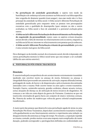 PÁGINA 29
 Na perturbação de ansiedade generalizada o sujeito tem medo da
humilhaçãoe do embaraçotal como acontece na fobiasocial e na fobiaespecifica
(ex: vergonha de desmaiar quando tiram sangue), mas esse medo não é o foco
principal da ansiedade na fobia social. A fobia social é diferente Perturbação de
ansiedade generalizada: pois enquanto nesta as pessoas tem preocupações
excessivas com a qualidade do desempenho (quer estejam ou não a serem
avaliadas), na fobia social o foco de ansiedade é a potencial avaliação pelos
outros.
 A fobiasocialé diferentePerturbação de desenvolvimento ouPerturbação
de esquizoide da personalidade: nestes casos os sujeitos evitam situações
sociais devido a falta de interesse no relacionamento com os outros, enquanto q
na fobiasocial há um interesse no relacionamentocom pessoas que já conhecem.
 A fobia social é diferente Perturbação evitante da personalidade: pois esta
é uma variante mais grave da fobia social.
Deve distinguir-se da timidez normal, do evitamento social, devido à depressão e de
outras perturbações mentais (o fobico social sente que esta sempre a ser avaliado)
(défice de auto estima anterior).
6. PERTURBAÇÃO PÓS-STRESS TRAUMÁTICO
Descrição:
É caracterizada pela reexperiência de um acontecimento extremamente traumático
(podendo este envolver morte ou ameaça de morte, ferimento ou ameaça à
integridadefísica) provocando um aumentoda activação,resposta dilatada(intensa,
prolongada) de medo, de horror e de desprotecção e pelo evitamento dos estímulos
associados com o trauma. Pode ocorrer meses ou anos após o evento traumático.
Exemplo: Guerra, catástrofes naturais, grandes acidentes, abusos sexuais, tortura,
certas situações de doença ou de utilização de meios invasivos de diagnóstico. Só
começou a ser tida em conta depois da guerra do Vietname. Constatou-se que em
muitos dos retornados de guerra havia um conjunto de sinais e sintomas comuns.
Ex. Historia do senhor da madeira que voltou da guerra colonial completamente
transformado…
A maior parte das pessoas que desenvolve uma perturbação aguda de stress ou uma
Perturbação Pós Stress Traumático, depois dum acontecimento traumático isolado,
volta gradualmente ao seu funcionamento anterior e experimenta uma redução ou
desaparecimento dos sintomas ao longo do tempo. No entanto, a exposição repetida
ao trauma, contudo, produz muitas vezes uma resposta mais complicada e de maior
duração, podendo corresponder a patologias bem definidas em conformidade com
 