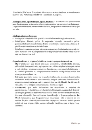 PÁGINA 30
Perturbação Pós Stress Traumático. Obviamente a recorrência de acontecimentos
favorece uma Perturbação Pós Stress Traumático, mais grave.
Distinguir com a perturbação aguda de stress – é caracterizada por sintomas
semelhantes aos da perturbação pós-stress traumático que ocorrem imediatamente
a seguir a um eventoextremamentetraumático,nãopodendoesta durar mais do que
um mês.
Etiologia/diversos factores:
 Biológicos: vulnerabilidadegenética, actividade noradrenégica aumentada.
 Psicológicos: história prévia de depressão, situação traumática prévia,
personalidade com características de alto neuroticismo e extroversão, históriade
problemas comportamentais na infância.
 Estudos recentes revelam que o trauma ou a ameaça de violência provocada por
seres humanos têm maior probabilidade de provocar sofrimento emocional do
que um desastre natural.
O quadro clínico (a resposta) divide-se em três grupos sintomáticos:
 Hiper-excitação: que inclui ansiedade persistente, irritabilidade, insónia,
dificuldade de concentração, agitação motora e hiper-vigilancia (sempre atento
a tudo e todos – isto pode permanecer durante anos após o período de trauma –
Ex. Senhor que se sentava sempre nas cadeiras encostado à parede), horror; não
consegue dormir bem; etc.
 Intrusão: que inclui sonhos ou pesadelos (ou fantasias acordados) recorrentes
causadores de sofrimento e pensamento ou imagens intrusivas, vivas e intensas,
como se o doente estivesse a viver o acontecimento (flashback). Ex. Vítimas de
violação a ver as imagens intrusivas dessas mesma violação.
 Evitamento: que inclui evitamento das recordações e emoções do
acontecimento (voluntário ou involuntário), alheamento, incapacidade de sentir
as emoções, perda das memórias relacionadas com o acontecimento traumático,
interesse diminuído das actividades, desrealização e despersonalização. Ex.
Miúda venezuelana que desapareceu nas enxurradas – não se recorda do seu
nome e foi para a instituição com 10 anos – apagou da memoria tudo o que era
relativo à sua pessoa… Não temos explicação científica, mas o facto é que
acontece.
 