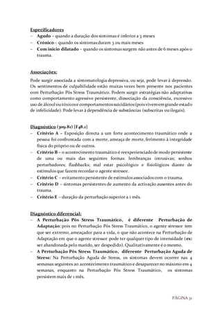 PÁGINA 31
Especificadores
 Agudo – quando a duração dos sintomas é inferior a 3 meses
 Crónico – quando os sintomas duram 3 ou mais meses
 Com inicio dilatado – quando os sintomas surgem não antes de 6 meses após o
trauma.
Associações:
Pode surgir associada a sintomatologia depressiva, ou seja, pode levar à depressão.
Os sentimentos de culpabilidade estão muitas vezes bem presente nos pacientes
com Perturbação Pós Stress Traumático. Podem surgir estratégias não adaptativas
como comportamento agressivo persistente, dissociação da consciência, excessivo
uso de álcool ou tóxicose comportamentossuicidários(pois vivememgrande estado
de infelicidade). Pode levar à dependência de substâncias (subscritas ou ilegais).
Diagnóstico (309.81) [F48.1]
 Critério A – Exposição directa a um forte acontecimento traumático onde a
pessoa foi confrontada com a morte, ameaça de morte, ferimento à integridade
física do próprio ou de outros.
 Critério B – o acontecimento traumático é reexperienciadode modo persistente
de uma ou mais das seguintes formas: lembranças intrusivas; sonhos
perturbadores; flashbacks; mal estar psicológico e fisiológicos diante de
estímulos que fazem recordar o agente stressor.
 Critério C – evitamento persistente de estímulos associados com o trauma.
 Critério D – sintomas persistentes de aumento da activação ausentes antes do
trauma.
 Critério E – duração da perturbação superior a 1 mês.
Diagnóstico diferencial:
 A Perturbação Pós Stress Traumático, é diferente Perturbação de
Adaptação: pois no Perturbação Pós Stress Traumático, o agente stressor tem
que ser extremo, ameaçador para a vida, o que não acontece na Perturbação de
Adaptação em que o agente stressor pode ter qualquer tipo de intensidade (ex:
ser abandonada pelo marido, ser despedido). Qualitativamente é o mesmo.
 A Perturbação Pós Stress Traumático, diferente Perturbação Aguda de
Stress: Na Perturbação Aguda de Stress, os sintomas devem ocorrer nas 4
semanas seguintes ao acontecimento traumático e desaparecer no máximo em 4
semanas, enquanto na Perturbação Pós Stress Traumático, os sintomas
persistem mais de 1 mês.
 