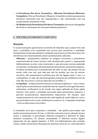 PÁGINA 32
 A Perturbação Pós Stress Traumático, diferente Perturbação Obsessiva
Compulsiva: Pois na Perturbação Obsessiva Compulsiva existem pensamentos
intrusivos recorrentes que são inapropriados e não relacionados com um
acontecimento traumático vivido.
 Os flashbacksda PerturbaçãoPósStress Traumático,devemser distinguidos
das ilusões e alucinações de outras perturbações psicóticas.
7. PERTURBAÇÃO OBSESSIVO COMPULSIVA
Descrição:
É caracterizada pelo aparecimento recorrente de obsessões (que causam forte mal
estar e ansiedade) e/ou compulsões que servem para neutralizar a ansiedade.
Normalmenteossintomas obsessivo compulsivosprovocamum fortemau estar e/ou
interferem com o funcionamento social e profissional do individuo.
 Obsessão – pensamentos, impulsos ou imagens, recorrentes e persistentes,
experimentados de forma intrusiva (não desejada pelo sujeito) e inapropriada
(habitualmente os sente como irracionais), e que provocam enorme ansiedade
ou mal estar. As obsessões são dodomíniodo pensamento,do domíniocognitivo.
O sujeito reconhece que os pensamentos são dele, ou seja, são produto da sua
mente, sofre com isso, pois sabe que não faz sentido, por isso de carácter
neurótico. São pensamentos irrealistas pois não há ligação entre o acto e a
consequência, ou seja, não são preocupações excessivas por problemas reais da
vida. (Ex. Se eu lavar 3 vezes as mãos não vou ter SIDA…).
 Compulsão – comportamentos motores ou mentais (cognitivos – rezar, contar,
repetirpalavras mentalmente),podendoestes ser repetitivos(lavagemdas mãos,
ordenações, verificações) ou de acordo com regras aplicadas de forma rígida
(rituais). Visa anular a ansiedade provocada pelos pensamentos obsessivo e
prevenir acontecimentos objectivamente improváveis. No entanto, estes
comportamentos ou actos mentais não estão ligados de modo objectivo com o
que pretendem evitar ou são nitidamente excessivos. Ex. Compulsão ritualizada
– lavar as mãos numa certa ordem
A compulsão serve para compensar a ansiedade – não quebra para sempre mas
quebra momentaneamente.Porisso, o individuo,lutamais contra a obsessão do que
contra a compulsão. A perturbação obsessivo-compulsiva é diferente da lógica
obsessiva compulsiva. Ex. Quarto arrumadinho. É diferente termos alguém
organizado, do que alguém obsessivo. A POC tem habitualmente uma evolução
crónica, sendo comum haver flutuação nos sintomas. Cerca de 2/3´s dos indivíduos
 