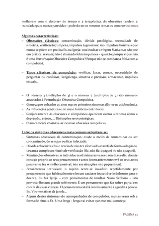 PÁGINA 33
melhoram com o decorrer do tempo e a terapêutica. As obsessões tendem a
transladarpara outras parecidas– poderãoser os mesmos temasou com novos temas.
Algumas características:
 Obsessões clássicas: contaminação, dúvida patológica, necessidade de
simetria, verificação; limpeza, impulsos (agressivos: são impulsos horríveis que
nunca se põem em pratica Ex. na Igreja: vou insultar a virgem Maria mas não poe
em pratica; sexuais; Isto é chamado fobia impulsiva – questão: porque é que não
é uma Perturbação Obsessiva Compulsiva? Porque não se combate a fobia com a
compulsão),
 Tipos clássicos de compulsão: verificar, lavar, contar, necessidade de
perguntar ou confessar, lengalenga, simetria e precisão, armazenar, impulsos
sexuais..
 O número 3 (múltiplos de 3) e o número 7 (múltiplos de 7) são números
associados à Perturbação Obsessiva Compulsiva.
 Começa por voltados 20anos mas os primeirossintomas dão-se na adolescência.
 As influencias genéticas e do meio também contribuem.
 Conjuntamente às obsessões e compulsões aparecem outros sintomas como a
depressão, enjoos, … Disfunções serotoninégicas.
 Classicamente chamava-se neurose obsessiva compulsiva
Entre os sintomas obsessivos mais comuns salientam-se:
 Sintomas obsessivos de contaminação: existe o medo de contaminar ou ser
contaminado, de se sujar ou ficar infectado.
 Dúvidas obsessivas: há o receio de não ter efectuado a tarefa de forma adequada.
Levam a complexos rituais de verificação (fiz, não fiz; apaguei ou não apaguei).
 Ruminações obsessivas: o individuo revê inúmeras vezes o seu dia-a-dia, discute
consigo próprio os seus pensamentos e actos (constantemente revê os seus actos
para ver se fez o melhor possível, isto em situações mto pequeninas).
 Pensamentos intrusivos: o sujeito sente-se invadido repetidamente por
pensamentos que habitualmente têm um carácter inaceitável e doloroso para o
doente. Ex. Na Igreja – com pensamentos de insultar Nossa Senhora – isto
provoca-lhes um grande sofrimento. É um pensamento que faz sofrer pq vai em
contra das suas crenças. O pensamento está lá continuamente a agredir a pessoa.
Ex. Vou-me atirar da janela…
 Alguns destes sintomas são acompanhados de compulsões, muitas vezes sob a
forma de rituais. Ex. Uma lenga - lenga vai evitar que esse mal aconteça
 