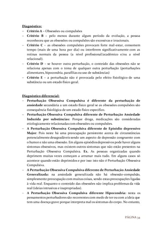 PÁGINA 34
Diagnóstico:
 Critério A – Obsessões ou compulsões
 Critério B – pelo menos durante algum período da evolução, a pessoa
reconheceu que as obsessões ou compulsões são excessivas e irracionais.
 Critério C – as obsessões compulsões provocam forte mal-estar, consomem
tempo (mais de uma hora por dia) ou interferem significativamente com as
rotinas normais da pessoa (a nível profissional/académico e/ou a nível
relacional).
 Critério D – se houver outra perturbação, o conteúdo das obsessões não se
relaciona apenas com o tema de qualquer outra perturbação (perturbações
alimentares, hipocondria, parafilias ou uso de substâncias)
 Critério E – a perturbação não é provocada pelo efeito fisiológico de uma
substância ou um estado físico geral.
Diagnóstico diferencial:
 Perturbação Obsessiva Compulsiva é diferente da perturbação de
ansiedade secundária a um estado físico geral se as obsessões compulsões são
consequência fisiológica de um estado físico especifico.
 Perturbação Obsessiva Compulsiva diferente de Perturbação Ansiedade
Induzida por substâncias: Porque droga, medicações são consideradas
etiologicamente relacionadas com obsessões ou compulsões.
 A Perturbação Obsessiva Compulsiva diferente de Episódio depressivo
Major: Pois neste há uma preocupação persistente acerca de circunstâncias
potencialmente desagradáveis sendo um aspecto de depressão congruente com
o humor e não uma obsessão. Em alguns episódiosdepressivos pode haver alguns
sintomas obsessivos, mas existem outros sintomas que não estão presentes na
Perturbação Obsessiva Compulsiva. Ex. As pessoas organizadas quando
deprimem muitas vezes começam a arrumar mais tudo. Em alguns casos só
acontece quando estão deprimidos e por isso isto não é Perturbação Obsessiva
Compulsiva.
 A Perturbação Obsessiva Compulsiva diferente de Perturbação Ansiedade
Generalizada: na ansiedade generalizada não há obsessão-compulsão,
simplesmente preocupação com muitas coisas, sendo estas preocupações ligadas
à vida real. Enquanto o conteúdo das obsessões não implica problemas da vida
real (ideias intrusivas e inapropriadas).
 A Perturbação Obsessiva Compulsiva diferente Hipocondria: nesta os
pensamentos perturbadores são recorrentes com medo de ter ou com a ideia que
tem uma doença grave porque interpreta mal os sintomas do corpo. No entanto,
 