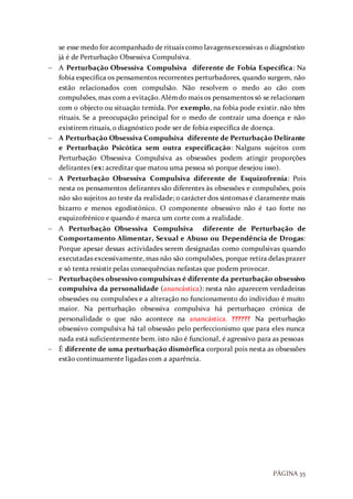 PÁGINA 35
se esse medo for acompanhado de rituais como lavagensexcessivas o diagnóstico
já é de Perturbação Obsessiva Compulsiva.
 A Perturbação Obsessiva Compulsiva diferente de Fobia Específica: Na
fobia específica os pensamentos recorrentes perturbadores, quando surgem, não
estão relacionados com compulsão. Não resolvem o medo ao cão com
compulsões, mas com a evitação.Alémdo mais os pensamentos só se relacionam
com o objecto ou situação temida. Por exemplo, na fobia pode existir. não têm
rituais. Se a preocupação principal for o medo de contrair uma doença e não
existirem rituais, o diagnóstico pode ser de fobia específica de doença.
 A Perturbação Obsessiva Compulsiva diferente de Perturbação Delirante
e Perturbação Psicótica sem outra especificação: Nalguns sujeitos com
Perturbação Obsessiva Compulsiva as obsessões podem atingir proporções
delirantes (ex: acreditar que matou uma pessoa só porque desejou isso).
 A Perturbação Obsessiva Compulsiva diferente de Esquizofrenia: Pois
nesta os pensamentos delirantes são diferentes às obsessões e compulsões, pois
não são sujeitos ao teste da realidade; o carácter dos sintomas é claramente mais
bizarro e menos egodistónico. O componente obsessivo não é tao forte no
esquizofrénico e quando é marca um corte com a realidade.
 A Perturbação Obsessiva Compulsiva diferente de Perturbação de
Comportamento Alimentar, Sexual e Abuso ou Dependência de Drogas:
Porque apesar dessas actividades serem designadas como compulsivas quando
executadas excessivamente, mas não são compulsões, porque retira delas prazer
e só tenta resistir pelas consequências nefastas que podem provocar.
 Perturbações obsessivo compulsivas é diferente da perturbação obsessivo
compulsiva da personalidade (anancástica): nesta não aparecem verdadeiras
obsessões ou compulsões e a alteração no funcionamento do indivíduo é muito
maior. Na perturbação obsessiva compulsiva há perturbaçao crónica de
personalidade o que não acontece na anancástica. ?????? Na perturbação
obsessivo compulsiva há tal obsessão pelo perfeccionismo que para eles nunca
nada está suficientemente bem. isto não é funcional, é agressivo para as pessoas
 É diferente de uma perturbação dismórfica corporal pois nesta as obsessões
estão continuamente ligadas com a aparência.
 
