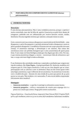 PÁGINA 36
V. PERTURBAÇÕES DO COMPORTAMENTO ALIMENTAR (doença
psicossomática)
1. ANOREXIA NERVOSA
Descrição:
É uma doença psicossomática. Não é uma verdadeira anorexia, porque o apetite é
muito controlado, mas não há falta de apetite. Caracteriza-se pelo forte desejo de
emagrecer, podendo este ser influenciado por muitos factores: sociais, modas,
familiares. Há uma ingestão mínima que sustenta a situação meses ou anos.
Com a anorexia nervosa começa a desaparecer características da feminilidade – anca
desaparece; o peito fica pequeno; o período menstrual tende a desaparecer; caem os
pelos; gorduras desaparece. A tendência é ficarem com um corpo parecido com uma
criança. O anoréctico restringe a alimentação a um mínimo. Nas costas das
anorécticas cresce um pelinho (lenugem) que é uma característica de quem passa
fome. É um corpo em fome biológica ainda que elas digam que não a têm. Por isso,
é que muitas anorécticas chegam a morrer – morrem por falta de alimentos e por
isso, o corpo está mais frágil a todas as doenças.
É um fenómeno das sociedades modernas e associada a profissões que exigem este
tipode conducta. Ex.Cisne Negro… A própriaprofissão (Ex. bailarina,modelos,etc)
empurra para lá. Uma lógica anoréctica é estar sp em cima daquilo que se come,
preocupação com as calorias e com os alimentos. Hoje em dia temos quase todos
uma lógica anoréctica; o que é diferente de ser anoréctica. As anorécticas vivem mto
com o modelo dos pais – discurso de uma miúda de 14 anos que parece de 42, pois
parece-se aos pais. Não tendem a ter namorados. É uma moral adulta emprestada:
obviamente não é saudável.
Distinguir:
 Anorexia restrintiva – o que faz é restringir os alimentos; comer menos.
 Anorexia purgativa – utiliza o mecanismo do vomito para expurgar de si o
pouco ou o muito que comeu. Purga pelo vómito ou laxantes.
Figuras históricas – Catarina de Siena; imperatriz Sissi; Simone Weil; Virginia Wolf;
90% a 95% mulheres, entre os 13 e os 20 anos; 85% estudantes, bailarinas e modelos.
 