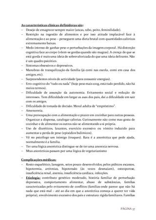 PÁGINA 37
As características clínicas definidoras são:
 Desejo de emagrecer sempre maior (ancas, rabo, peito, feminilidade).
 Restrição na ingestão de alimentos e por isso atitude implacável face à
alimentação e ao peso – perseguem uma dieta brutal com quantidades calóricas
extremamente baixas.
 Medo intenso de ganhar peso e perturbações da imagem corporal. Há distorção
cognitiva face ao corpo (vêem-se gordas quando são magras). A crença de que se
está gorda é mais uma ideia de sobrevalorizada do que uma ideia delirante. Não
é um quadro psicótico.
 Sintomas obsessivos e depressivos.
 Manobras de tranquilização da família (já comi nas escola, comi em casa dos
amigos, etc).
 Surpreendentes níveis de actividade (para consumir energias).
 Erro cognitivo do “tudo ou nada” (hoje peso mais 100g, está tudo perdido, não há
meios termos).
 Dificuldade de assunção da autonomia. Evitamento social e redução de
interesses. Tem dificuldade em largar as asas dos pais, daí a dificuldade em sair
com os amigos.
 Dificuldade de tomada de decisão. Moral adulta de “empréstimo”.
 Amenorreia.
 Uma preocupação com a alimentação e prazer em cozinhar para outras pessoas.
Organizar a dispensa, catalogar calorias. Curiosamente não come mas gosta de
cozinhar e de alimentar os outros não se alimentando a si própria.
 Uso de diuréticos, laxantes, exercício excessivo ou vómito induzido para
aumentar a perda de peso (episódios bulimicos).
 Vê no psicólogo um inimigo (truques). Rara é a anoréctica que pede ajuda,
normalmente é a família.
 Ter uma lógica anoréctica distingue-se de ter uma anorexia nervosa.
 Mtas anorécticas passam por uma lógica de vegetarianismo
Complicações médicas:
 Rosto esquelético, lanugem, seios pouco desenvolvidos, pelos púbicos escassos,
hipotermia, arritmias, hipotensão (às vezes desmaiam), osteoporose,
insuficiência renal, anemia, insuficiência cardíaca, infecções.
 Etiologia: contributo genético moderado, história familiar de perturbação
depressiva, comportamento alimentar, abuso de substâncias, famílias
caracterizadas pelo evitamento de conflitos (famílias onde parece que não há
nada que está mal – até ao dia em que a anoréctica começa a querer ter vida
própria), envolvimento excessivo dos pais e estrutura rígida familiares. Famílias
 