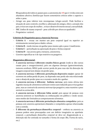 PÁGINA 38
Bloqueadoras de todos os passos para a autonomia da AN que é vivida como um
abandono afectivo; famílias que fazem comentários críticos sobre o aspecto e
sobre o peso.
 Atingir um peso inferior tem recompensas (elogio social). Pode facilitar a
situação de auto-controlo, recolher a admiração de amigos, obter a atenção dos
pais, evitarum corpo de mulher… evitarodesenvolvimentosexual,asexualidade.
 IMC (índice de massa corporal – peso a dividir por altura ao quadrado)
 Prognóstico: variável.
Critérios de Diagnóstico para a Anorexia Nervosa
 Critério A – recusa em manter um peso corporal igual ou superior ao
minimamente normal para a idade e altura.
 Critério B – medo intenso em ganhar peso mesmo qdo o peso é insuficiente.
 Critério C – perturbação na apreciação do peso e forma corporal
 Critério D – nas jovens após a menarca, amenorreia.
 Convém especificar se é de tipo restritivo ou purgativo.
Diagnóstico diferencial:
 A anorexia nervosa é diferente estados físicos gerais (onde se dão outras
causas para o emagrecimento), pois em algumas doenças (gastrointestinais,
tumores cerebrais, SIDA) pode ocorrer perda de peso mas não há distorção da
imagem corporal nem desejo em perder peso.
 A anorexia nervosa é diferente perturbação depressivo major: apesar de
ocorrem em ambas perda de peso, na depressão essa perda não esta relacionada
com o desejo de perder peso ou o excessivo medo de o ganhar.
 A anorexia nervosa é diferente bulimia nervosa: pois nesta ultima tem
ingestão maciçade alimentoseutilizamvomitoautoinduzido para evitarganhar
peso, mas ao contrario da anorexia nervosa tipo purgativo, estas mantém o peso
normal ou acima dele.
 A anorexia nervosa é diferente fobia social: pois apesar de pessoas com
anorexia sentirem se humilhadas ou embaraçadas em público e medo social,
estes medos são limitados ao comportamento alimentar.
 A anorexia nervosa é diferente perturbação obsessiva compulsiva: pois as
pessoas com anorexia apresentam obsessões e compulsões apenas relacionadas
com a comida.
 É diferente da perturbaçao dismorfica corporal – embora na anorexia as
pessoas podem estar preocupadas com um defeito imaginário na aparência
corporal, a perturbação dismorfica corporal só deve ser diagnosticada se a
distorção não for centrada no tamanho e forma do corpo (Ex. Forma do nariz,
etc.)
 