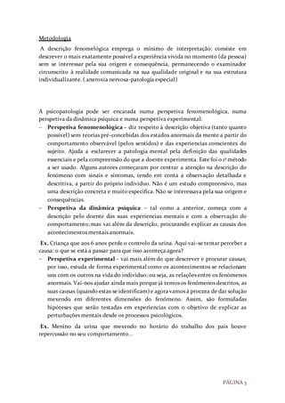 PÁGINA 3
Metodologia
A descrição fenomelógica emprega o mínimo de interpretação: consiste em
descrever o mais exatamente possível a experiência vivida no momento (da pessoa)
sem se interessar pela sua origem e consequência, permanecendo o examinador
circunscrito à realidade comunicada na sua qualidade original e na sua estrutura
individualizante. ( aneroxia nervosa-patologia especial)
A psicopatologia pode ser encarada numa perspetiva fenomenológica, numa
perspetiva da dinâmica psíquica e numa perspetiva experimental:
 Perspetiva fenomenológica – diz respeito à descrição objetiva (tanto quanto
possível) sem teorias pré-concebidas dos estados anormais da mente a partir do
comportamento observável (pelos sentidos) e das experiencias conscientes do
sujeito. Ajuda a esclarecer a patologia mental pela definição das qualidades
essenciais e pela compreensão do que a doente experimenta. Este foi o 1º método
a ser usado. Alguns autores começaram por centrar a atenção na descrição do
fenómeno com sinais e sintomas, tendo em conta a observação detalhada e
descritiva, a partir do próprio individuo. Não é um estudo compreensivo, mas
uma descrição concreta e muito especifica. Não se interessava pela sua origem e
consequências.
 Perspetiva da dinâmica psíquica – tal como a anterior, começa com a
descrição pelo doente das suas experiencias mentais e com a observação do
comportamento; mas vai além da descrição, procurando explicar as causas dos
acontecimentos mentais anormais.
Ex. Criança que aos 6 anos perde o controlo da urina. Aqui vai-se tentar perceber a
causa: o que se está a passar para que isso aconteça agora?
 Perspetiva experimental – vai mais além do que descrever e procurar causas;
por isso, estuda de forma experimental como os acontecimentos se relacionam
uns com os outros na vida do individuo; ou seja, as relações entre os fenómenos
anormais. Vai-nos ajudar ainda mais porque já temos os fenómenos descritos, as
suas causas (quando estas se identificam) e agoravamos à procura de dar solução
mexendo em diferentes dimensões do fenómeno. Assim, são formuladas
hipóteses que serão testadas em experiencias com o objetivo de explicar as
perturbações mentais desde os processos psicológicos.
Ex. Menino da urina que mexendo no horário do trabalho dos pais houve
repercussão no seu comportamento…
 