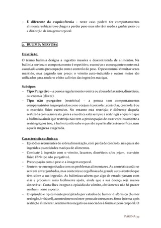 PÁGINA 39
 É diferente da esquizofrenia – neste caso podem ter comportamentos
alimentares bizarros e chegar a perder peso mas não têm medo a ganhar peso ou
a distorção da imagem corporal.
2. BULIMIA NERVOSA
Descrição:
O termo bulimia designa a ingestão massiva e descontrolada de alimentos. Na
bulimia nervosa o comportamento é repetitivo, excessivo e consequentemente está
associado a uma preocupação com o controlodo peso. O peso normal é muitasvezes
mantido, mas pagando um preço: o vómito auto-induzido e outros meios são
utilizados para anular o efeito calórico das ingestões maciças.
Subtipos:
 Tipo Purgativo – a pessoa regularmentevomitaouabusade laxantes,diuréticos,
ou enemas (clister).
 Tipo não purgativo (restritiva) – a pessoa tem comportamentos
compensatórios inapropriados como o jejum (controlar, controlar, controlar) ou
o exercício físico excessivo. No entanto esta restrição é diferente daquela
realizada com a anorexia, pois a enurética está sempre a restringir enquanto que
a bolimica ainda que restrinja não tem a preocupação de estar continuamente a
restringir; por isso, a bulimica não sabe o que são aquelas dietas terroríficas, nem
aquela magreza exagerada.
Características clínicas:
 Episódios recorrentes de sobrealimentação,com perdade controlo, nas quais são
ingeridas quantidades maciças de alimentos.
 Combate à ingestão com o vómito, laxantes, diuréticos e/ou jejum, exercício
físico (BN tipo não purgativo).
 Preocupação com o peso e a imagem corporal.
 Sentem-se envergonhadas com os problemas alimentares. As anorécticas não se
sentem envergonhadas, mas contentes e orgulhosas do grande auto-controleque
têm sobre a sua ingestão. As bulímicas sabem que algo de errado passam com
elas e procuram mais facilmente ajuda, ainda que a sua doença seja menos
detectável. Custa-lhes integrar o episódio do vómito, obviamente não há prazer
nenhum nesse aspecto.
 O episódio é tipicamente precipitado por estados de humor disfórmico (humor
rezingão,irritável),acontecimentosinter-pessoaisstressantes, fome intensa após
restrição alimentar, sentimentos negativos associados à forma e peso corporal. O
 