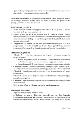 PÁGINA 40
episódio de ingestão pode reduzir transitoriamente a disforia, mas a auto critica
depreciativa e o humor depressivo seguem-se-lhe.
Características associadas: dentes aguçados e lascados (pelos ácidos que provêm
do estômago), voz rouca (acido), calos nos dedos, aumentos das parótidas (no
pescoço), convulsões, insuficiência renal.
Epidemiologia e etiologia:
 2% das mulheres com idades compreendidas entre os 16 e os 35 anos – a bulimia
vem mais tarde que a anorexia nervosa.
 Alguns factores de risco são comuns aos da anorexia nervosa. Outros
especialmente associados à bulimia nervosa incluem história de perturbação do
comportamento, perturbação border-line da personalidade, obesidade, menarca
precoce, abuso sexual.
 Prognostico – é incerto, no entanto, provavelmente melhor do AN. Mau
prognostico – coexistência de PP e o decurso de um período longo antes do
tratamento. Qto mais cedo se chega à consulta melhor será o prognóstico.
Critérios de Diagnóstico:
 Critério A – episódios recorrentes de ingestão alimentar compulsiva
caracterizados por:
o Comer num período curto de tempo (2h) uma quantidade de alimentos
definitivamente superior ao que a maioria das pessoas comeria.
o Sensação de perda de controlo sobre o acto de comer durante o episódio.
 Critério B – comportamento compensatório inapropriado para impedir o ganho
de peso (vomito, laxantes, diuréticos, enemas, jejum, exercícios físico excessivo).
 Critério C – ingestão em media pelo menos 2x por semana durante três meses
consecutivos.
 Critério D – a auto-avaliação (auto-estima) é indevidamente influenciável pelo
peso e forma corporais.
 Critério E – a perturbaçao não ocorre exclusivamente durante os episódios de
anorexia nervosa.
 Deve-se especificar se é de tipo purgativo ou não purgativo.
Diagnóstico diferencial:
 Ingestão maciça esporádica (Ex. festas)
 A bulimia nervosa é diferente anorexia nervosa tipo Ingestão
Compulsiva/Tipo Purgativo: pois nesta última a ingestão compulsiva ocorre
somente durante a anorexia nervosa. Neste caso para que ser BN não se podiam
 