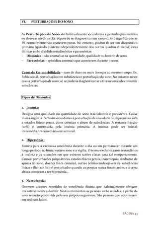 PÁGINA 43
VI. PERTURBAÇÕES DO SONO
As Perturbações do Sono são habitualmente secundárias a perturbações mentais
ou doenças médicas (Ex. depois de se diagnosticar um cancro), isto significa que as
PS normalmente não aparecem puras. No entanto, podem tb ser um diagnóstico
primário (quando existem independentemente dos outros quadros clínicos); estas
últimas estão divididas em dissónias e parassónias:
 Dissónias – são anomalias na quantidade, qualidade ou horário de sono.
 Parassónias – episódios anormais que acontecem durante o sono.
Casos de Co-morbilidade – caso de duas ou mais doenças ao mesmo tempo. Ex.
Fobia social, perturbação com substâncias e perturbação do sono. No entanto, neste
caso a perturbaçãode sono, só se poderiadiagnosticar se a tivesse antes de consumir
substâncias.
Tipos de Dissónias
1. Insónia:
Designa uma qualidade ou quantidade de sono insatisfatória e persistente. Causa
muitaangústia. 80%são secundarias à perturbaçãoda ansiedade ou depressivas. 10%
a estados físicos gerais, dores crónicas e abuso de substâncias. A restante fracção
(10%) é constituída pela insónia primária. A insónia pode ser inicial;
intermédia/intermediária ou terminal.
2. Hipersónia:
Remete para a excessiva sonolência durante o dia ou em permanecer durante um
longo período no limiar entre o sono e a vigília. O termo exclui os casos secundários
à insónia e as situações em que existem razões claras para tal comportamento.
Causas: perturbações psiquiátricas, estados físicos gerais, (narcolepsia, síndrome de
apneia do sono, doença física crónica), outras (efeitos indesejáveis de substâncias
lícitas e ilícitas). Isto é perturbador quando as pessoas nunca foram assim, e a certa
altura começam a ter hipersónia…
3. Narcolepsia:
Ocorrem ataques repetidos de sonolência diurna que habitualmente obrigam
irresistivelmente a dormir. Nestes momentos as pessoas estão sedadas, a partir de
uma sedação produzida pelo seu próprio organismo. São pessoas que adormecem
em todos os lados.
 