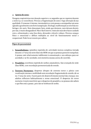PÁGINA 44
4. Apneia do sono:
Paragens respiratórias com duração superior a 10 segundos que se repetem durante
a noite (5 a 10 vezes/hora). Provoca a fragmentação do sono e logo alteração da sua
qualidade.O ressonar é intenso, incomodativoe com pausas a acompanhar um sono
agitadoegeralmentecom fortetranspiração. Etiologia:malformaçãoaonível daoro-
faringe e do nariz. Nem descansam bem, ainda que dormem, nem deixam dormir,
por isso, é muitodesagradável.Não é fácil intervir.Antes de mais devehaver cuidado
com a alimentação e uma boa dieta, deixando o álcool e tabaco. Provoca cansaço
físico e emocional e défices múltiplos ao nível do funcionamento social e
ocupacional. Pode levar à morte por asfixia.
Tipos de parassónias
1. Sonambulismo: episódios repetidos de actividade motora complexa iniciada
durante o 1º terço da noite(fase não REM em que as pessoas parecem tranquilas).
A pessoa está relativamente indiferente à comunicação e aos esforços para ser
acordado; e se for acordado, tem memória escassa acerca do ocorrido.
2. Pesadelos: ocorrência repetida de sonhos assustadores, fase avançada da noite
(fase REM), com recordação pormenorizada do enredo.
3. Terrores Nocturnos: despertar abrupto de extremo terror e pânico com
vocalização intensa e mobilidade sem recordação fragmentada do enredo; dá-se
no 1º terço da noite. Fazem parte do desenvolvimento normal das crianças; nos
adultos reflectem habitualmente o stress emocional. O despertar do terror
nocturno é muitomais forte que o despertar do pesadelo,e as pessoas não sabem
o que lhes está a passar, pois não se lembram do sonho.
 