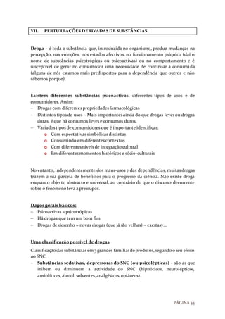 PÁGINA 45
VII. PERTURBAÇÕES DERIVADAS DE SUBSTÂNCIAS
Droga – é toda a substância que, introduzida no organismo, produz mudanças na
percepção, nas emoções, nos estados afectivos, no funcionamento psíquico (daí o
nome de substâncias psicotrópicas ou psicoactivas) ou no comportamento e é
susceptível de gerar no consumidor uma necessidade de continuar a consumi-la
(alguns de nós estamos mais predispostos para a dependência que outros e não
sabemos porque).
Existem diferentes substâncias psicoactivas, diferentes tipos de usos e de
consumidores. Assim:
 Drogas com diferentes propriedades farmacológicas
 Distintos tipos de usos – Mais importantes ainda do que drogas leves ou drogas
duras, é que há consumos leves e consumos duros.
 Variados tipos de consumidores que é importante identificar:
o Com expectativas simbólicas distintas
o Consumindo em diferentes contextos
o Com diferentes níveis de integração cultural
o Em diferentes momentos históricos e sócio-culturais
No entanto, independentemente dos maus-usos e das dependências, muitas drogas
trazem a sua parcela de benefícios para o progresso da ciência. Não existe droga
enquanto objecto abstracto e universal, ao contrário do que o discurso decorrente
sobre o fenómeno leva a pressupor.
Dagos gerais básicos:
 Psicoactivas = psicotrópicas
 Há drogas que tem um bom fim
 Drogas de desenho = novas drogas (que já são velhas) – excstasy…
Uma classificação possível de drogas
Classificaçãodas substâncias em 3 grandes famíliasdeprodutos, segundo o seu efeito
no SNC:
 Substâncias sedativas, depressoras do SNC (ou psicolépticas) – são as que
inibem ou diminuem a actividade do SNC (hipnóticos, neurolépticos,
ansiolíticos, álcool, solventes, analgésicos, opiáceos).
 