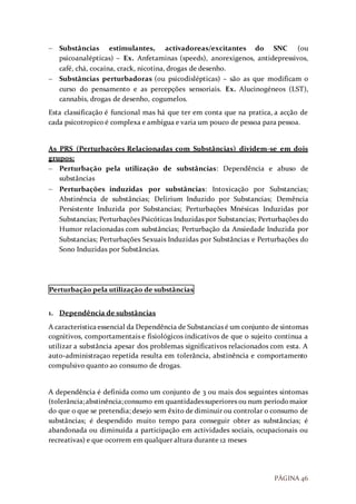 PÁGINA 46
 Substâncias estimulantes, activadoreas/excitantes do SNC (ou
psicoanalépticas) – Ex. Anfetaminas (speeds), anorexigenos, antidepressivos,
café, chá, cocaína, crack, nicotina, drogas de desenho.
 Substâncias perturbadoras (ou psicodislépticas) – são as que modificam o
curso do pensamento e as percepções sensoriais. Ex. Alucinogéneos (LST),
cannabis, drogas de desenho, cogumelos.
Esta classificação é funcional mas há que ter em conta que na pratica, a acção de
cada psicotropico é complexa e ambígua e varia um pouco de pessoa para pessoa.
As PRS (Perturbações Relacionadas com Substâncias) dividem-se em dois
grupos:
 Perturbação pela utilização de substâncias: Dependência e abuso de
substâncias
 Perturbações induzidas por substâncias: Intoxicação por Substancias;
Abstinência de substâncias; Delirium Induzido por Substancias; Demência
Persistente Induzida por Substancias; Perturbações Mnésicas Induzidas por
Substancias; Perturbações Psicóticas Induzidas por Substancias; Perturbações do
Humor relacionadas com substâncias; Perturbação da Ansiedade Induzida por
Substancias; Perturbações Sexuais Induzidas por Substâncias e Perturbações do
Sono Induzidas por Substâncias.
Perturbação pela utilização de substâncias
1. Dependência de substâncias
A característica essencial da Dependência de Substancias é um conjunto de sintomas
cognitivos, comportamentais e fisiológicos indicativos de que o sujeito continua a
utilizar a substância apesar dos problemas significativos relacionados com esta. A
auto-administraçao repetida resulta em tolerância, abstinência e comportamento
compulsivo quanto ao consumo de drogas.
A dependência é definida como um conjunto de 3 ou mais dos seguintes sintomas
(tolerância;abstinência;consumo em quantidadessuperiores ou num períodomaior
do que o que se pretendia; desejo sem êxito de diminuir ou controlar o consumo de
substâncias; é despendido muito tempo para conseguir obter as substâncias; é
abandonada ou diminuída a participação em actividades sociais, ocupacionais ou
recreativas) e que ocorrem em qualquer altura durante 12 meses
 