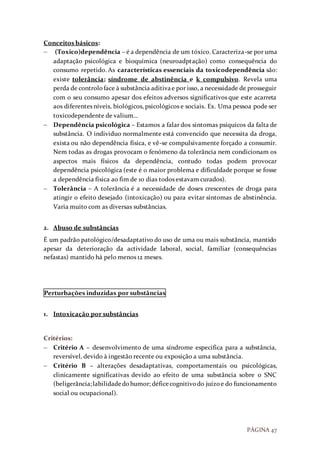 PÁGINA 47
Conceitos básicos:
 (Toxico)dependência – é a dependência de um tóxico. Caracteriza-se por uma
adaptação psicológica e bioquímica (neuroadptação) como consequência do
consumo repetido. As características essenciais da toxicodependência são:
existe tolerância; síndrome de abstinência e k compulsivo. Revela uma
perda de controloface à substância aditivae por isso, a necessidade de prosseguir
com o seu consumo apesar dos efeitos adversos significativos que este acarreta
aos diferentes níveis, biológicos, psicológicos e sociais. Ex. Uma pessoa pode ser
toxicodependente de valium…
 Dependência psicológica – Estamos a falar dos sintomas psíquicos da falta de
substância. O individuo normalmente está convencido que necessita da droga,
exista ou não dependência física, e vê-se compulsivamente forçado a consumir.
Nem todas as drogas provocam o fenómeno da tolerância nem condicionam os
aspectos mais físicos da dependência, contudo todas podem provocar
dependência psicológica (este é o maior problema e dificuldade porque se fosse
a dependência física ao fim de 10 dias todos estavam curados).
 Tolerância – A tolerância é a necessidade de doses crescentes de droga para
atingir o efeito desejado (intoxicação) ou para evitar sintomas de abstinência.
Varia muito com as diversas substâncias.
2. Abuso de substâncias
É um padrão patológico/desadaptativo do uso de uma ou mais substância, mantido
apesar da deterioração da actividade laboral, social, familiar (consequências
nefastas) mantido há pelo menos 12 meses.
Perturbações induzidas por substâncias
1. Intoxicação por substâncias
Critérios:
 Critério A – desenvolvimento de uma síndrome especifica para a substância,
reversível, devido à ingestão recente ou exposição a uma substância.
 Critério B – alterações desadaptativas, comportamentais ou psicológicas,
clinicamente significativas devido ao efeito de uma substância sobre o SNC
(beligerância;labilidadedohumor; déficecognitivodo juízoe do funcionamento
social ou ocupacional).
 