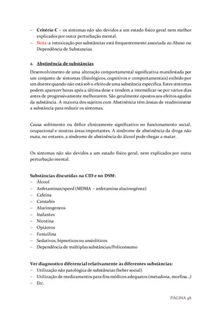 PÁGINA 48
 Critério C – os sintomas não são devidos a um estado físico geral nem melhor
explicados por outra perturbação mental.
 Nota: a intoxicação por substâncias está frequentemente associada ao Abuso ou
Dependência de Substancias.
2. Abstinência de substâncias
Desenvolvimento de uma alteração comportamental significativa manifestada por
um conjunto de sintomas (fisiológicos, cognitivos e comportamentais) exibido por
um doentequando não estásob o efeitodeuma substância especifica.Estes sintomas
podem aparecer horas após a última dose e tendem a intensificar-se por vários dias
antes de progressivamente melhorarem. São geralmente opostos aos efeitos agudos
da substância. A maioria dos sujeitos com Abstinência têm ânsias de readministrar
a substância para reduzir os sintomas.
Causa sofrimento ou défice clinicamente significativo no funcionamento social,
ocupacional e noutras áreas importantes. A síndrome de abstinência da droga não
mata, no entanto, a síndrome de abstinência do álcool pode chegar a matar.
Os sintomas não são devidos a um estado físico geral, nem explicados por outra
perturbação mental.
Substâncias discutidas na CID e no DSM:
 Álcool
 Anfetaminas/speed (MDMA – anfetamina alucinogénea)
 Cafeína
 Cannabis
 Alucinogeneos
 Inalantes
 Nicotina
 Opiáceos
 Fenicilina
 Sedativos, hipnoticos ou ansiolíticos
 Dependência de múltiplas substâncias/Policonsumo
Ver diagnostico diferencial relativamente às diferentes substâncias:
 Utilização não patológica de substâncias (beber social)
 Utilização de medicamentos para fins médicos adequatos (metadona, morfina…)
 Etc.
 