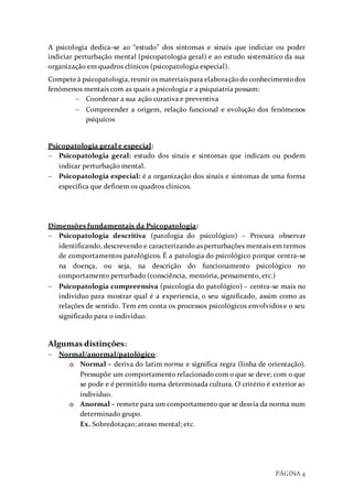 PÁGINA 4
A psicologia dedica-se ao “estudo” dos sintomas e sinais que indiciar ou poder
indiciar perturbação mental (psicopatologia geral) e ao estudo sistemático da sua
organização em quadros clínicos (psicopatologia especial).
Competeà psicopatologia,reunir os materiaispara elaboraçãodo conhecimentodos
fenómenos mentais com as quais a psicologia e a psiquiatria possam:
 Coordenar a sua ação curativa e preventiva
 Compreender a origem, relação funcional e evolução dos fenómenos
psíquicos
Psicopatologia geral e especial:
 Psicopatologia geral: estudo dos sinais e sintomas que indicam ou podem
indicar perturbação mental.
 Psicopatologia especial: é a organização dos sinais e sintomas de uma forma
específica que definem os quadros clínicos.
Dimensões fundamentais da Psicopatologia:
 Psicopatologia descritiva (patologia do psicológico) – Procura observar
identificando, descrevendo e caracterizando as perturbações mentais em termos
de comportamentos patológicos. É a patologia do psicológico porque centra-se
na doença, ou seja, na descrição do funcionamento psicológico no
comportamento perturbado (consciência, memória, pensamento, etc.)
 Psicopatologia compreensiva (psicologia do patológico) – centra-se mais no
individuo para mostrar qual é a experiencia, o seu significado, assim como as
relações de sentido. Tem em conta os processos psicológicos envolvidos e o seu
significado para o individuo.
Algumas distinções:
 Normal/anormal/patológico:
o Normal – deriva do latim norma e significa regra (linha de orientação).
Pressupõe um comportamento relacionado com o que se deve; com o que
se pode e é permitido numa determinada cultura. O critério é exterior ao
individuo.
o Anormal – remete para um comportamento que se desvia da norma num
determinado grupo.
Ex. Sobredotaçao; atraso mental; etc.
 