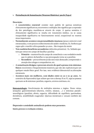 PÁGINA 50
1. Perturbação de Somatização (Neurose Histérica) 300.81 [F45.0]
Descrição:
 A característica essencial consiste num padrão de queixas somáticas
clinicamentesignificativas,recorrentes e múltiplas.Isto significa que a expressão
da dor psicológica manifesta-se através do corpo. A queixa somática é
clinicamente significativa se resulta em tratamento médico, ou se causa
incapacidade significativa no funcionamento social, ocupacional ou noutras
áreas importantes.
 Normalmente acontece em personalidades imaturas (pouco estáveis) e mal
estruturadas, e com poucos conhecimentos de saúde e medicina. Ex. Senhora que
cegou qdo o marido voltou passados 30 anos… São truques da mente
 Trás também benefícios secundários (além dos primários). Ex. Soldado que
tem que entrar em campo de batalha e paralisa:
o Primário – mantemfora do campo de consciência o seu verdadeiromedo
que é o pânico da batalha e a sua preocupação torna-se a paralisia
o Secundário – provavelmente já não será mais destacado; compreensão e
atenção dos colegas e companheiros, etc.
 A somatização designa o processo através do qual a pessoa tem sintomas
físicos recorrentes e frequentemente mutáveis, que não são explicáveis por um
qualquer estado físico geral. Por isso, sem evidência laboratorial ou alterações
estruturais.
 Acontece mais em mulheres, com idades entre os 20 e os 30 anos. Ao
contrário da hipocondria (que acham que tem a doença X ou Y), aqui as pessoas
queixam-se de sintomas: paralisia, cegueira, arrotos contínuos, etc.
Sintomatologia: Envolvimento de múltiplos sistemas e órgãos. Dores várias,
sensações gastrointestinais (diarreia, vómito, náuseas, …) e sintomas pseudo-
neurológicos (paralisia, afonia, cegueira, dificuldade de equilíbrio, queimadura,
dormência, sensibilidade exagerada). Queixas menstruais e sexuais também são
comuns.
Depressão e ansiedade assinaláveis podem estar presentes.
Início precoce e evolução crónica.
 