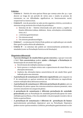 PÁGINA 51
Critérios:
 Critério A – história de mtas queixas físicas que começa antes dos 30, e que
decorre ao longo de um período de vários anos e resulta na procura de
tratamento ou em dificuldades significativas no funcionamento social,
ocupacional ou noutras áreas.
 Critério B – tem de preencher-se cada um dos seguintes critérios, ocorrendo os
sintomas em qq momento da evolução da perturbaçao:
o Sintomas de dor – história relacionada com pelo menos 4 regiões ou
funções diferentes (cabeça, abdómen, dorso, articulações, extremidades,
tórax, etc.)
o 2 sintomas gastrintestinais
o Um sintoma sexual
o Um sintoma pseudoneurológico
 Critério C – os sintomas do Critério B não podem ser explicados por um estado
físico geral ou pelos efeitos de substâncias.
 Critério D – os sintomas não podem ser intencionalmente produzidos ou
simulados (como na Perturbação Factícia ou de Simulação).
Diagnóstico diferencial:
 É preciso distinguir de estados físicos gerais concretos, o que por vezes não
é fácil. Três características podem ajudar a distinguir a Perturbação de
Somatização de um estado físico geral:
o Envolvimento de múltiplos sistemas ou órgãos
o Inicio precoce e evolução crónica sem o aparecimento de sinais físicos ou
alterações estruturais.
o Ausência das alterações típicas características de um estado físico geral
indicado pelos seus sintomas.
 A perturbação de somatização é diferente esquizofrenia: pois enquanto na
P. de somatização as queixas somáticas não são delirantes na esquizofrenia
existem múltiplas ideias delirantes somáticas.
 A perturbação de somatizaçao é diferente perturbação de pânico: pois na
Perturbação de pânico apesar dos sintomas somáticos estarem presentes, estes
ocorrem unicamente nos ataques de pânico.
 A perturbação de somatização é diferente perturbação de ansiedade
generalizada: pois na Perturbação de ansiedade generalizada apesar de terem
múltiplas queixas físicas, o foco da ansiedade e da preocupação excessiva não se
limita as queixas físicas.
 A perturbação de somatização é diferente de perturbação do humor
(particularmente perturbação depressiva): pois na Perturbação Depressiva
podem ocorrer queixas somática (cefaleias, perturbações gastrintestinais ou dor
 
