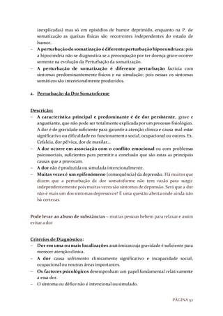 PÁGINA 52
inexplicadas) mas só em episódios de humor deprimido, enquanto na P. de
somatização as queixas físicas são recorrentes independentes do estado de
humor.
 A perturbaçãode somatização édiferente perturbaçãohipocondríaca:pois
a hipocondria não se diagnostica se a preocupação por ter doença grave ocorrer
somente na evolução da Perturbação da somatização.
 A perturbação de somatização é diferente perturbação factícia com
sintomas predominantemente físicos e na simulação: pois nessas os sintomas
somáticos são intencionalmente produzidos.
2. Perturbação da Dor Somatoforme
Descrição:
 A característica principal e predominante é de dor persistente, grave e
angustiante, que não pode ser totalmente explicadapor um processo fisiológico.
A dor é de gravidade suficiente para garantir a atenção clinica e causa mal-estar
significativo ou dificuldade no funcionamento social, ocupacional ou outros. Ex.
Cefaleia, dor pélvica, dor de maxilar…
 A dor ocorre em associação com o conflito emocional ou com problemas
psicossociais, suficientes para permitir a conclusão que são estas as principais
causas que a provocam.
 A dor não é produzida ou simulada intencionalmente.
 Muitas vezes é um epifenómeno (consequência) da depressão. Há muitos que
dizem que a perturbação de dor somatoforme não tem razão para surgir
independentemente pois muitas vezes são sintomas de depressão. Será que a dor
não é mais um dos sintomas depressivos? É uma questão aberta onde ainda não
há certezas.
Pode levar ao abuso de substâncias – muitas pessoas bebem para relaxar e assim
evitar a dor
Critérios de Diagnóstico:
 Dor em uma ou mais localizações anatómicas cuja gravidade é suficiente para
merecer atenção clínica.
 A dor causa sofrimento clinicamente significativo e incapacidade social,
ocupacional ou noutras áreas importantes.
 Os factores psicológicos desempenham um papel fundamental relativamente
a essa dor.
 O sintoma ou défice não é intencional ou simulado.
 