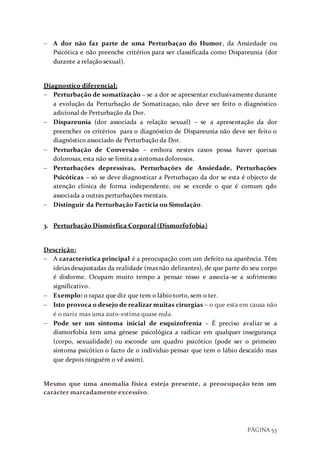 PÁGINA 53
 A dor não faz parte de uma Perturbaçao do Humor, da Ansiedade ou
Psicótica e não preenche critérios para ser classificada como Dispareunia (dor
durante a relação sexual).
Diagnostico diferencial:
 Perturbação de somatização – se a dor se apresentar exclusivamente durante
a evolução da Perturbação de Somatizaçao, não deve ser feito o diagnóstico
adicional de Perturbação da Dor.
 Dispareunia (dor associada a relação sexual) – se a apresentação da dor
preencher os critérios para o diagnóstico de Dispareunia não deve ser feito o
diagnóstico associado de Perturbação da Dor.
 Perturbação de Conversão – embora nestes casos possa haver queixas
dolorosas, esta não se limita a sintomas dolorosos.
 Perturbações depressivas, Perturbações de Ansiedade, Perturbações
Psicóticas – só se deve diagnosticar a Perturbaçao da dor se esta é objecto de
atenção clinica de forma independente, ou se excede o que é comum qdo
associada a outras perturbações mentais.
 Distinguir da Perturbação Factícia ou Simulação.
3. Perturbação Dismórfica Corporal (Dismorfofobia)
Descrição:
 A característica principal é a preocupação com um defeito na aparência. Têm
ideias desajustadas da realidade (mas não delirantes), de que parte do seu corpo
é disforme. Ocupam muito tempo a pensar nisso e associa-se a sofrimento
significativo.
 Exemplo: o rapaz que diz que tem o lábio torto, sem o ter.
 Isto provoca o desejo de realizar muitas cirurgias – o que esta em causa não
é o nariz mas uma auto-estima quase nula.
 Pode ser um sintoma inicial de esquizofrenia – É preciso avaliar se a
dismorfobia tem uma génese psicológica a radicar em qualquer insegurança
(corpo, sexualidade) ou esconde um quadro psicótico (pode ser o primeiro
sintoma psicótico o facto de o individuo pensar que tem o lábio descaído mas
que depois ninguém o vê assim).
Mesmo que uma anomalia física esteja presente, a preocupação tem um
carácter marcadamente excessivo.
 