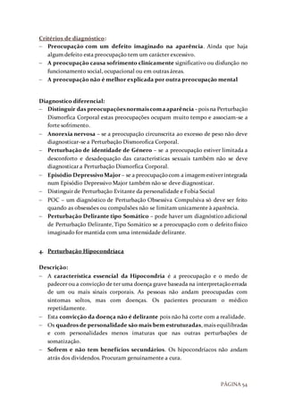 PÁGINA 54
Critérios de diagnóstico:
 Preocupação com um defeito imaginado na aparência. Ainda que haja
algum defeito esta preocupação tem um carácter excessivo.
 A preocupação causa sofrimento clinicamente significativo ou disfunção no
funcionamento social, ocupacional ou em outras áreas.
 A preocupação não é melhor explicada por outra preocupação mental
Diagnostico diferencial:
 Distinguir das preocupaçõesnormaiscomaaparência –pois na Perturbação
Dismorfica Corporal estas preocupações ocupam muito tempo e associam-se a
forte sofrimento.
 Anorexia nervosa – se a preocupação circunscrita ao excesso de peso não deve
diagnosticar-se a Perturbação Dismorofica Corporal.
 Perturbação de identidade de Género – se a preocupação estiver limitada a
desconforto e desadequação das características sexuais também não se deve
diagnosticar a Perturbação Dismorfica Corporal.
 Episódio DepressivoMajor – se a preocupaçãocom a imagemestiver integrada
num Episódio Depressivo Major também não se deve diagnosticar.
 Distinguir de Perturbação Evitante da personalidade e Fobia Social
 POC – um diagnóstico de Perturbação Obsessiva Compulsiva só deve ser feito
quando as obsessões ou compulsões não se limitam unicamente à aparência.
 Perturbação Delirante tipo Somático – pode haver um diagnóstico adicional
de Perturbação Delirante, Tipo Somático se a preocupação com o defeito físico
imaginado for mantida com uma intensidade delirante.
4. Perturbação Hipocondríaca
Descrição:
 A característica essencial da Hipocondria é a preocupação e o medo de
padecer ou a convicção de ter uma doença grave baseada na interpretaçãoerrada
de um ou mais sinais corporais. As pessoas não andam preocupadas com
sintomas soltos, mas com doenças. Os pacientes procuram o médico
repetidamente.
 Esta convicção da doença não é delirante pois não há corte com a realidade.
 Os quadros de personalidade são mais bem estruturadas, mais equilibradas
e com personalidades menos imaturas que nas outras perturbações de
somatização.
 Sofrem e não tem benefícios secundários. Os hipocondríacos não andam
atrás dos dividendos. Procuram genuinamente a cura.
 