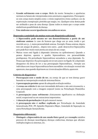 PÁGINA 55
 Grande sofrimento com o corpo. Medo da morte. Sensações e aparências
normais ou banais são interpretadas como anormais e angustiantes. Preocupam-
se com coisas muito simples como: o ritmo respiratório; ritmo cardíaco; cor da
expetoração; transpiração; pintinha que surgiu; etc. Qualquer coisa destas pode
ser atribuído o peso de uma doença. Quase todos os sinais que o corpo emite
simbolizam possibilidade de doença.
 Esta síndrome ocorre igualmente em ambos os sexos.
Depressão e ansiedade são muitas vezes um diagnóstico adicional:
 A hipocondria pode mesmo ser um desenvolvimento a partir de um
síndrome ansioso (o caso do homem que chega aos 30 anos, tendo o pai
morrido aos 31…), numa personalidade ansiosa. Exemplo: Pessoa ansiosa, depois
tem um ataque de pânico… depois tem outro… pode desenvolver hipocondria
pois pode ficar muito mais atenta aos sinais do seu corpo.
 Muitas vezes está ligada à depressão (sintoma ou epifenómeno). Quando a
pessoa deprime, aparece o quadro hipocondríaco, em personalidades
predispostas. Há perturbação hipocondríaca secundaria a uma depressão. Ex.
Pessoa que deprimee ficapreocupada em terum cancro no fígado.Se a depressão
desaparece ela deixa de ter a sua preocupação hipocondríaca… Atenção aos
indivíduos com traços hipocondríacos bem escondidos: em situação normal não
aparecem, mas quando deprimem ou vivem situações difíceis, aparecem.
Critérios de diagnóstico:
 Preocupação com o medo de ter, ou crença de que se tem doença grave
baseada na interpretação errada de sintomas físicos.
 A preocupação persiste apesar de adequada avaliação médica.
 A crença no critério A não tem intensidade delirante e não está circunscrita a
uma preocupação com a imagem corporal (como na Perturbação Dismórfica
Corporal).
 A preocupação causa sofrimento clinicamente significativo ou disfunção
social, ocupacional ou em outras áreas importantes.
 A duração da perturbação é de pelo menos 6 meses.
 A preocupação não é melhor explicada por Perturbação da Ansiedade
Generalizada, POC, PP, Episódio Depressivo Major, Ansiedade de Separação ou
outra Perturbação Somatoforme.
Diagnóstico diferencial :
 Distinguir a hipocondria de um estado físico geral, por exemplo: estádios
precoces de doenças neurológicas; doenças endócrinas; doenças que afectam
múltiplos órgãos ou sistemas, etc.
 