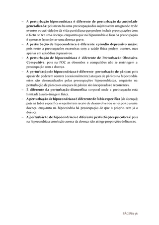 PÁGINA 56
 A perturbação hipocondríaca é diferente de perturbação da ansiedade
generalizada: pois nesta há uma preocupaçãodos sujeitos com um grande nº de
eventos ou actividades da vida quotidiana que podem incluir preocupações com
o facto de ter uma doença, enquanto que na hipocondria o foco da preocupação
é apenas o facto de ter uma doença grave.
 A perturbação de hipocondríaca é diferente episódio depressivo major:
pois neste a preocupações excessivas com a saúde física podem ocorrer, mas
apenas em episódios depressivos.
 A perturbação de hipocondríaca é diferente de Perturbação Obsessiva
Compulsiva: pois na POC as obsessões e compulsões não se restringem a
preocupação com a doença.
 A perturbação de hipocondríaca é diferente perturbação de pânico: pois
apesar de poderem ocorrer (ocasionalmente) ataques de pânico na hipocondria
estes são desencadeados pelas preocupações hipocondríacas, enquanto na
perturbação de pânico os ataques de pânico são inesperados e recorrentes.
 É diferente da perturbação dismorfica corporal onde a preocupação está
limitada à auto-imagem física.
 A perturbaçãodehipocondríacaé diferentede fobiaespecífica (dedoença):
pois na fobia específica o sujeito tem receio de desenvolver ou ser exposto a uma
doença, enquanto na hipocondria há preocupação de que o próprio tem já a
doença.
 A perturbação de hipocondríaca é diferente perturbações psicóticas: pois
na hipocondria a convicção acerca da doença não atinge proporções delirantes.
 