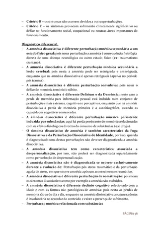 PÁGINA 58
 Critério B – os sintomas não ocorrem devidos a outras perturbações.
 Critério C – os sintomas provocam sofrimento clinicamente significativo ou
défice no funcionamento social, ocupacional ou noutras áreas importantes do
funcionamento.
Diagnóstico diferencial:
 A amnésia dissociativa é diferente perturbação mnésica secundária a um
estado físico geral: pois nessa perturbaçãoa amnésia é consequência fisiológica
directa de uma doença neurológica ou outro estado físico (ex: traumatismo
craniano).
 A amnésia dissociativa é diferente perturbação mnésica secundária a
lesão cerebral: pois nesta a amnésia pode ser retrógrada e anterógrada,
enquanto que na amnésia dissociativa é apenas retrógrada (apenas no período
pós trauma).
 A amnésia dissociativa é difrente perturbação convulsiva: pois nessa o
défice de memória tem inicio súbito.
 A amnésia dissociativa é diferente Delirium e da Demência: neste caso a
perda de memória para informação pessoal está incluída num conjunto de
perturbações mais extensas, cognitivas e perceptivas, enquanto que na amnésia
dissociativa a perda de memória primeira é a autobiográfica, estando as
capacidades cognitivas conservadas.
 A amnésia dissociativa é diferente perturbação mnésica persistente
induzida por substâncias: aqui há perda persistente de memórias relacionadas
com os efeitos fisiológicos directos do consumo de substâncias (ex: droga).
 O sintoma dissociativo de amnésia é também característica da Fuga
Dissociativa e da Perturbação Dissociativa de Identidade, por isso, quando
é diagnosticado uma destas perturbações não deve ser diagnosticada a amnésia
dissociativa.
 A amnésia dissociativa tem como característica associada a
despersonalização, por isso, não poderá ser diagnosticada separadamente
como perturbação de despersonalização.
 A amnésia dissociativa não é diagnosticada se ocorrer exclusivamente
durante a evolução de: Perturbação pós stress traumático e da perturbação
aguda de stress, em que ocorre amnésia após um acontecimento traumático.
 A amnésia dissociativa é diferente perturbação de somatização: pois nessa
os sintomas dissociativos como por exemplo a amnésia são excluídos.
 A amnésia dissociativa é diferente declínio cognitivo relacionado com a
idade e com as formas não patológicas de amnésia: pois nesta as perdas de
memoria são as do dia a dia, enquanto na amnésia dissiociativa a natureza destas
é involuntária no recordar do conteúdo e existe a presença de sofrimento.
 Perturbaçao mnésica relacionada com substâncias
 