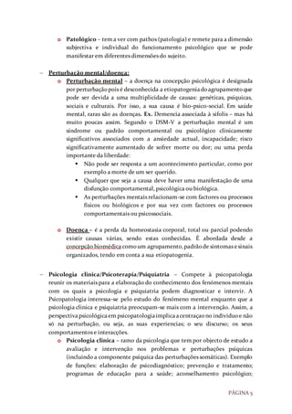 PÁGINA 5
o Patológico – tem a ver com pathos (patologia) e remete para a dimensão
subjectiva e individual do funcionamento psicológico que se pode
manifestar em diferentes dimensões do sujeito.
 Perturbação mental/doença:
o Perturbação mental – a doença na concepção psicológica é designada
por perturbaçãopois é desconhecida a etiopatogeniadoagrupamentoque
pode ser devida a uma multiplicidade de causas: genéticas, psíquicas,
sociais e culturais. Por isso, a sua causa é bio-psico-social. Em saúde
mental, raras são as doenças. Ex. Demencia associada à sifolis – mas há
muito poucas assim. Segundo o DSM-V a perturbação mental é um
síndrome ou padrão comportamental ou psicológico clinicamente
significativos associados com a ansiedade actual, incapacidade; risco
significativamente aumentado de sofrer morte ou dor; ou uma perda
importante da liberdade:
 Não pode ser resposta a um acontecimento particular, como por
exemplo a morte de um ser querido.
 Qualquer que seja a causa deve haver uma manifestação de uma
disfunção comportamental, psicológica ou biológica.
 As perturbações mentais relacionam-se com factores ou processos
físicos ou biológicos e por sua vez com factores ou processos
comportamentais ou psicossociais.
o Doença – é a perda da homeostasia corporal, total ou parcial podendo
existir causas várias, sendo estas conhecidas. É abordada desde a
concepção biomédica comoum agrupamento,padrãode sintomas esinais
organizados, tendo em conta a sua etiopatogenia.
 Psicologia clinica/Psicoterapia/Psiquiatria – Compete à psicopatologia
reunir os materiais para a elaboração do conhecimento dos fenómenos mentais
com os quais a psicologia e psiquiatria podem diagnosticar e intervir. A
Psicopatologia interessa-se pelo estudo do fenómeno mental enquanto que a
psicologia clinica e psiquiatria preocupam-se mais com a intervenção. Assim, a
perspectivapsicológicaem psicopatologiaimplicaacentraçaono individuoe não
só na perturbação, ou seja, as suas experiencias; o seu discurso; os seus
comportamentos e interacções.
o Psicologia clinica – ramo da psicologia que tem por objecto de estudo a
avaliação e intervenção nos problemas e perturbações psíquicas
(incluindo a componente psíquica das perturbações somáticas). Exemplo
de funções: elaboração de psicodiagnóstico; prevenção e tratamento;
programas de educação para a saúde; aconselhamento psicológico;
 