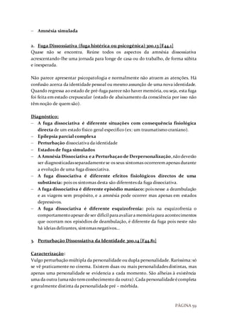 PÁGINA 59
 Amnésia simulada
2. Fuga Dissossiativa (fuga histérica ou psicogénica) 300.13 [F44.1]
Quase não se encontra. Reúne todos os aspectos da amnésia dissossiativa
acrescentando-lhe uma jornada para longe de casa ou do trabalho, de forma súbita
e inesperada.
Não parece apresentar psicopatologia e normalmente não atraem as atenções. Há
confusão acerca da identidade pessoal ou mesmo assunção de uma nova identidade.
Quando regressa ao estado de pré-fuga parece não haver memória, ou seja, esta fuga
foi feita em estado crepuscular (estado de abaixamento da consciência por isso não
têm noção de quem são).
Diagnóstico:
 A fuga dissociativa é diferente situações com consequência fisiológica
directa de um estado físico geral especifico (ex: um traumatismo craniano).
 Epilepsia parcial complexa
 Perturbação dissociativa da identidade
 Estados de fuga simulados
 A Amnésia Dissociativa ea Perturbaçaode Derpersonalização,nãodeverão
ser diagnosticadasseparadamentese os seus sintomas ocorrerem apenas durante
a evolução de uma fuga dissociativa.
 A fuga dissociativa é diferente efeitos fisiológicos directos de uma
substância: pois os sintomas desta são diferentes da fuga dissociativa.
 A fuga dissociativa é diferente episódio maníaco: pois nesse a deambulação
e as viagens sem propósito, e a amnésia pode ocorrer mas apenas em estados
depressivos.
 A fuga dissociativa é diferente esquizofrenia: pois na esquizofrenia o
comportamentoapesar de ser difícil paraavaliara memóriapara acontecimentos
que ocorram nos episódios de deambulação, é diferente da fuga pois neste não
há ideias delirantes, sintomas negativos...
3. Perturbação Dissossiativa da Identidade 300.14 [F44.81]
Caracterização:
Vulgo perturbação múltipla da personalidade ou dupla personalidade. Raríssima: só
se vê praticamente no cinema. Existem duas ou mais personalidades distintas, mas
apenas uma personalidade se evidencia a cada momento. São alheias à existência
uma da outra (umanão temconhecimento da outra).Cada personalidadeécompleta
e geralmente distinta da personalidade pré – mórbida.
 