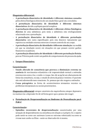 PÁGINA 60
Diagnóstico diferencial:
 A perturbação dissociativa de identidade é diferente sintomas causados
pelos efeitos fisiológicos directos de um estado físico geral: ex: convulsões.
 A perturbação dissociativa de identidade é diferente sintomas
dissociativos devido a epilepsia parcial complexa
 A perturbação dissociativa de identidade é diferente efeitos fisiológicos
directos de uma substância: pois nesta a substância esta etiologicamente
relacionada com a perturbação.
 A perturbação dissociativa de identidade é diferente perturbação
dissociativa sem outra especificação: pois esta descreve tipicamente que
espíritos ou entidade externas entrevem e tomam controlo do seu corpo.
 A perturbação dissociativa de identidade é diferente simulação: na medida
em que na simulação ocorre em situações em que possam ocorrer ganhos
financeiros ou judiciais.
 A perturbação dissociativa de identidade é diferente perturbação fictícia:
pois na P.ficticia pode existir um padrão de comportamento de procura da ajuda.
4. Estupor Dissociativo:
Caracterização:
 Estado alterado de consciência que provoca a diminuição extrema ou
ausência de movimentos voluntários e de responsividade normal a estímulos
externos tais como a luz, o ruído e o toque. Isto dá-se pq há um abaixamento do
limiar da consciência, ou seja, o estado de alerta da pessoa é mínimo. O paciente
não está adormecido nem consciente. Ex. pessoas que não reagem a estímulos.
 Causa psicogénica na forma de acontecimentos stressantes recentes ou
problemas interpessoais ou sociais proeminentes.
Diagnostico diferencial: estupor catatónico da esquizofrenia; estupor depressivo
ou maníaco (se a depressão for de tal forma grave que a pessoa não reage).
5. Perturbação de Despersonalização ou Síndrome de Desrealização 300.6
[F48.1]
Caracterização:
 Episódios recorrentes de despersonalização caracterizados por uma
sensação de desprendimento ou estranheza em relação a si próprio. Ex: o sujeito
pode sentir-se como um autómato (como se estivesse robotizado) ou como se
vivesse num sonho ou filme – sente-se observador de si mesmo.
 