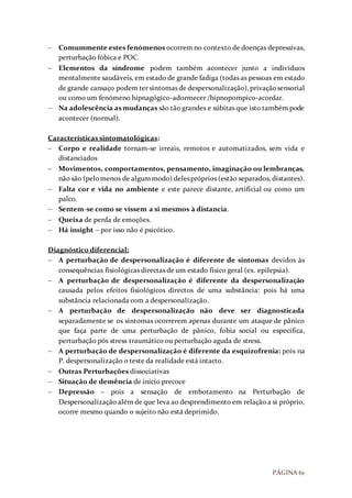 PÁGINA 61
 Comummente estes fenómenos ocorrem no contexto de doenças depressivas,
perturbação fóbica e POC.
 Elementos da síndrome podem também acontecer junto a indivíduos
mentalmente saudáveis, em estado de grande fadiga (todas as pessoas em estado
de grande cansaço podem ter sintomas de despersonalização),privaçãosensorial
ou como um fenómeno hipnagógico-adormecer /hipnopompico-acordar.
 Na adolescência as mudanças são tão grandes e súbitas que isto também pode
acontecer (normal).
Características sintomatológicas:
 Corpo e realidade tornam-se irreais, remotos e automatizados, sem vida e
distanciados
 Movimentos, comportamentos, pensamento, imaginação ou lembranças,
não são (pelomenos de algummodo) delespróprios (estão separados, distantes).
 Falta cor e vida no ambiente e este parece distante, artificial ou como um
palco.
 Sentem-se como se vissem a si mesmos à distancia.
 Queixa de perda de emoções.
 Há insight – por isso não é psicótico.
Diagnóstico diferencial:
 A perturbação de despersonalização é diferente de sintomas devidos às
consequências fisiológicas directas de um estado físico geral (ex. epilepsia).
 A perturbação de despersonalização é diferente da despersonalização
causada pelos efeitos fisiológicos directos de uma substância: pois há uma
substância relacionada com a despersonalização.
 A perturbação de despersonalização não deve ser diagnosticada
separadamente se os sintomas ocorrerem apenas durante um ataque de pânico
que faça parte de uma perturbação de pânico, fobia social ou específica,
perturbação pós stress traumático ou perturbação aguda de stress.
 A perturbação de despersonalização é diferente da esquizofrenia: pois na
P. despersonalização o teste da realidade está intacto.
 Outras Perturbações dissociativas
 Situação de demência de início precoce
 Depressão – pois a sensação de embotamento na Perturbação de
Despersonalização além de que leva ao desprendimento em relação a si próprio,
ocorre mesmo quando o sujeito não está deprimido.
 