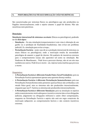 PÁGINA 62
X. PERTURBAÇÕES FACTÍCIAS E SIMULAÇÃO (NÃO NEURÓTICAS)
São caracterizadas por sintomas físicos ou psicológicos que são produzidos ou
fingidos intencionalmente, onde o sujeito assume o papel de doente. Não são
neuróticas nem psicóticas.
Descrição:
Simulação intencional de sintomas ou sinais (físicos ou psicológicos), podendo
ser de dois tipos:
 Simulação – Se esta simulação/comportamento é com vista à obtenção de um
ganho ou à satisfação de finalidades fraudulentas, (ex: evitar um problema
judicial). Ex. simulação para evitar a tropa…
 Perturbação Factícia – neste caso dá-se a produção intencional de sintomas ou
sinais (físicos ou psicológicos), onde a motivação resulta da necessidade
psicológica de assumir o papel de doente. Há ausência de incentivos externos
para o comportamento (causa não aparente) tal como na simulação. Ex:
Síndrome de Munchausen... Pode levar a provocar doença, não só em nós mas
também nos outros. Pode levar à morte – ex. injectar tanta insolina que provoca
a morte.
Diagnóstico:
 A Perturbação Factícia é diferente Estado Físico Geral Verdadeiro: pois na
Perturbação Factícia apresentam apenas uma aparente doença médica.
 A Perturbação Factícia é diferente Perturbação Somatorformes: pois nas
Perturbações Somatoformes estão presentes queixas físicas não atribuídas a um
estado físico geral, mas os sintomas não são produzidos intencionalmente,
enquanto que nas P. Factícia os sintomas são produzidos intencionalmente.
 A Perturbação Factícia é diferente Simulação: pois na simulação os sujeitos
estãoconscientemente motivadosparao incentivo externo(ex: evitarobrigações
judiciais, julgamento ou obrigações militares) e assim obter compensações,
enquanto na Perturbação Factícia o sujeito não está em regra consciente da
motivação subjacente ao comportamento factício e não existem incentivos
externos.
 