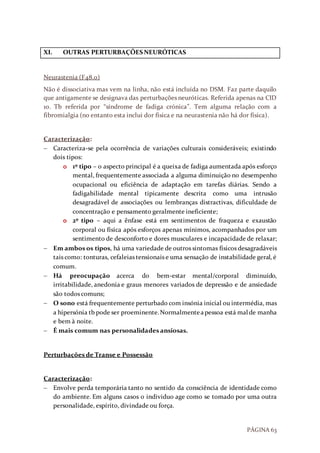 PÁGINA 63
XI. OUTRAS PERTURBAÇÕES NEURÓTICAS
Neurastenia (F48.0)
Não é dissociativa mas vem na linha, não está incluída no DSM. Faz parte daquilo
que antigamente se designava das perturbações neuróticas. Referida apenas na CID
10. Tb referida por “síndrome de fadiga crónica”. Tem alguma relação com a
fibromialgia (no entanto esta inclui dor física e na neurastenia não há dor física).
Caracterização:
 Caracteriza-se pela ocorrência de variações culturais consideráveis; existindo
dois tipos:
o 1º tipo – o aspecto principal é a queixa de fadiga aumentada após esforço
mental, frequentemente associada a alguma diminuição no desempenho
ocupacional ou eficiência de adaptação em tarefas diárias. Sendo a
fadigabilidade mental tipicamente descrita como uma intrusão
desagradável de associações ou lembranças distractivas, dificuldade de
concentração e pensamento geralmente ineficiente;
o 2º tipo – aqui a ênfase está em sentimentos de fraqueza e exaustão
corporal ou física após esforços apenas mínimos, acompanhados por um
sentimento de desconforto e dores musculares e incapacidade de relaxar;
 Em ambos os tipos, há uma variedade de outros sintomas físicos desagradáveis
tais como: tonturas, cefaleias tensionais e uma sensação de instabilidade geral, é
comum.
 Há preocupação acerca do bem-estar mental/corporal diminuído,
irritabilidade, anedonia e graus menores variados de depressão e de ansiedade
são todos comuns;
 O sono está frequentemente perturbado com insónia inicial ou intermédia, mas
a hipersónia tb pode ser proeminente.Normalmenteapessoa está mal de manha
e bem à noite.
 É mais comum nas personalidades ansiosas.
Perturbações de Transe e Possessão
Caracterização:
 Envolve perda temporária tanto no sentido da consciência de identidade como
do ambiente. Em alguns casos o individuo age como se tomado por uma outra
personalidade, espírito, divindade ou força.
 