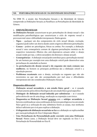 PÁGINA 65
XII. PERTURBAÇÕES SEXUAIS OU DA IDENTIDADE DO GÉNERO
No DSM IV, a secção das Perturbações Sexuais e da Identidade de Género
compreende as Disfunções Sexuais; as Parafilias e as Perturbações da Identidade de
Género.
1. DISFUNÇÕES SEXUAIS
As Disfunções Sexuais caracterizam-se por perturbações do desejo sexual e das
modificações psicofisiológicas que caracterizam o ciclo de resposta sexual e
provocam mal-estar e dificuldades interpessoais. Dados gerais:
 Tipos – qualquer um dos componentes do ciclo sexual (desejo, excitação,
orgasmo) pode sofrer um desvio dando assim origem às diferentes perturbações.
 Causas – podem ser psicológicas, físicas ou ambas. Por exemplo, a disfunção
sexual é uma consequência comum de algumas perturbações mentais ou do
respectivo tratamento (Muitos dos anti-depressivos actuam sobre o desejo
sexual, tendo por isso, o efeito secundário de diminuir o desejo sexual).
 Consequências– A disfunção sexual podecontribuir para a perturbaçãomental.
Se um homem por exemplo tem uma disfunção eréctil pode desenvolver uma
perturbaçao de ansiedade ou humor
 As perturbações do desejo sexual e do orgasmo são mais comuns nas
mulheres; no homem os principais problemas são a disfunção eréctil e a
ejaculação precoce.
 Problemas ocasionais com o desejo, excitação ou orgasmo que não são
recorrentes ou que não são acompanhados por mal estar e dificuldades
interpessoais não são considerados Disfunções Sexuais.
Diagnostico diferencial:
 Disfunção sexual secundária a um estado físico geral – se é causada
exclusivamente pelos efeitos fisiológicos de um estado físico geral especifico
 Distinguir de disfunção sexual induzida por substâncias – se é causada
pelos efeitos do uso de uma droga, medicação ou exposição a um tóxico.
 Diagnostica-se Disfunção Sexual primária com o subtipo secundária a
factores combinadosse umacombinaçãode factores psicológicose/ou um estado
físico geral ou a utilização de uma substância forem as causas, mas nenhuma
delas é suficiente por si só para explicar a disfunção.
 O diagnósticode disfunção sexualnão se faz se a disfunção se explicamelhor
por outra perturbação do Eixo I (depressão Major).
 Uma Perturbação da Personalidade pode coexistir com uma Disfunção
Sexual. Nestes casos, a Disfunção Sexual deve ser registada no Eixo I e a
Perturbação da Personalidade no Eixo II.
 