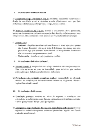 PÁGINA 66
i. Perturbações do Desejo Sexual
a) Desejo sexual hipoactivo 302.71 [F52.0]: deficiência ou ausência recorrentes do
desejo de actividade sexual e fantasias sexuais. Obviamente para que haja
perturbação isto tem que prolongar-se no tempo, meses ou anos.
b) Aversão sexual 302.79 [F52.10]: aversão e evitamento activo, persistente,
recorrente, do contacto sexual com um parceiro. Isto significa ter horror em ter uma
relação sexual. Isto acontece mto com pessoas que foram abusadas em crianças.
c) Outros casos:
 Satiríase – Impulso sexual excessivo no homem – Isto é algo que a pessoa
não é capaz de conter. Isto não é fonte de felicidade pq a pessoa está sp à
procura de algo que não tem. Normalmente são relações mais físicas onde
não entra tanto a componente emocional.
 Ninfomania – Impulso sexual excessivo na mulher.
ii. Perturbações da Excitação Sexual
a) Disfunção eréctil: incapacidade para atingir ou manter uma erecção adequada.
Esta pode variar no seu grau de intensidade, pode acontecer por motivos
psicológicos; por diabetes; envelhecimento no homem.
b) Perturbação da excitação sexual na mulher: incapacidade na adequada
resposta na lubrificação e entumescimento (aumentam os grandes lábios da
vagina) da excitação sexual.
iii. Perturbações do Orgasmo
a) Ejaculação precoce: consiste no inicio do orgasmo e ejaculação com
estimulação sexual mínima, antes, durante ou imediatamente após a penetração
e antes que a pessoa o deseje. Causa psicogénica.
b) Anorgasmia ou perturbação do orgasmo na mulher e no homem: atraso no
orgasmo ou ausência de orgasmos recorrente/persistente a seguir a uma fase de
excitação sexual normal.
 