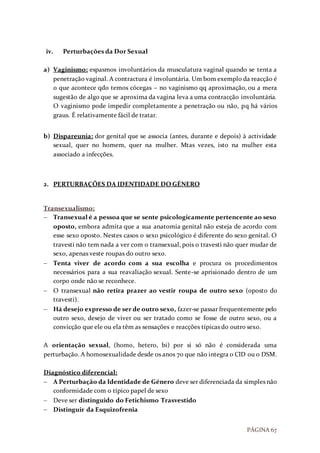 PÁGINA 67
iv. Perturbações da Dor Sexual
a) Vaginismo: espasmos involuntários da musculatura vaginal quando se tenta a
penetração vaginal. A contractura é involuntária. Um bom exemplo da reacção é
o que acontece qdo temos cócegas – no vaginismo qq aproximação, ou a mera
sugestão de algo que se aproxima da vagina leva a uma contracção involuntária.
O vaginismo pode impedir completamente a penetração ou não, pq há vários
graus. É relativamente fácil de tratar.
b) Dispareunia: dor genital que se associa (antes, durante e depois) à actividade
sexual, quer no homem, quer na mulher. Mtas vezes, isto na mulher esta
associado a infecções.
2. PERTURBAÇÕES DA IDENTIDADE DO GÉNERO
Transexualismo:
 Transexual é a pessoa que se sente psicologicamente pertencente ao sexo
oposto, embora admita que a sua anatomia genital não esteja de acordo com
esse sexo oposto. Nestes casos o sexo psicológico é diferente do sexo genital. O
travesti não tem nada a ver com o transexual, pois o travesti não quer mudar de
sexo, apenas veste roupas do outro sexo.
 Tenta viver de acordo com a sua escolha e procura os procedimentos
necessários para a sua reavaliação sexual. Sente-se aprisionado dentro de um
corpo onde não se reconhece.
 O transexual não retira prazer ao vestir roupa de outro sexo (oposto do
travesti).
 Há desejo expresso de ser de outro sexo, fazer-se passar frequentemente pelo
outro sexo, desejo de viver ou ser tratado como se fosse de outro sexo, ou a
convicção que ele ou ela têm as sensações e reacções típicas do outro sexo.
A orientação sexual, (homo, hetero, bi) por si só não é considerada uma
perturbação. A homosexualidade desde os anos 70 que não integra o CID ou o DSM.
Diagnóstico diferencial:
 A Perturbação da Identidade de Género deve ser diferenciada da simples não
conformidade com o típico papel de sexo
 Deve ser distinguido do Fetichismo Trasvestido
 Distinguir da Esquizofrenia
 