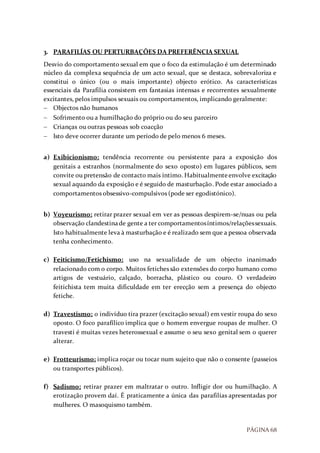 PÁGINA 68
3. PARAFILÍAS OU PERTURBAÇÕES DA PREFERÊNCIA SEXUAL
Desvio do comportamento sexual em que o foco da estimulação é um determinado
núcleo da complexa sequência de um acto sexual, que se destaca, sobrevaloriza e
constitui o único (ou o mais importante) objecto erótico. As características
essenciais da Parafilia consistem em fantasias intensas e recorrentes sexualmente
excitantes, pelos impulsos sexuais ou comportamentos, implicando geralmente:
 Objectos não humanos
 Sofrimento ou a humilhação do próprio ou do seu parceiro
 Crianças ou outras pessoas sob coacção
 Isto deve ocorrer durante um período de pelo menos 6 meses.
a) Exibicionismo: tendência recorrente ou persistente para a exposição dos
genitais a estranhos (normalmente do sexo oposto) em lugares públicos, sem
convite ou pretensão de contacto mais íntimo. Habitualmenteenvolve excitação
sexual aquando da exposição e é seguido de masturbação. Pode estar associado a
comportamentos obsessivo-compulsivos (pode ser egodistónico).
b) Voyeurismo: retirar prazer sexual em ver as pessoas despirem-se/nuas ou pela
observação clandestinade gente a ter comportamentosíntimos/relaçõessexuais.
Isto habitualmente leva à masturbação e é realizado sem que a pessoa observada
tenha conhecimento.
c) Feiticismo/Fetichismo: uso na sexualidade de um objecto inanimado
relacionado com o corpo. Muitos fetiches são extensões do corpo humano como
artigos de vestuário, calçado, borracha, plástico ou couro. O verdadeiro
feitichista tem muita dificuldade em ter erecção sem a presença do objecto
fetiche.
d) Travestismo: o indivíduo tira prazer (excitação sexual) em vestir roupa do sexo
oposto. O foco parafílico implica que o homem envergue roupas de mulher. O
travesti é muitas vezes heterossexual e assume o seu sexo genital sem o querer
alterar.
e) Frotteurismo: implica roçar ou tocar num sujeito que não o consente (passeios
ou transportes públicos).
f) Sadismo: retirar prazer em maltratar o outro. Infligir dor ou humilhação. A
erotização provem daí. É praticamente a única das parafilías apresentadas por
mulheres. O masoquismo também.
 