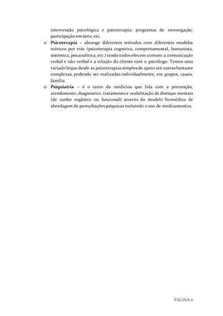 PÁGINA 6
intervenção psicológica e psicoterapia; programas de investigação;
participação em júris; etc.
o Psicoterapia – abrange diferentes métodos com diferentes modelos
teóricos por trás (psicoterapia cognitiva, comportamental, humanista,
sistémica, psicanalítica, etc.) tendo todos eles em comum: a comunicação
verbal e não verbal e a relação do cliente com o psicólogo. Temos uma
variado leque desde as psicoterapias simples de apoio até outras bastante
complexas, podendo ser realizadas individualmente, em grupos, casais,
família.
o Psiquiatria – é o ramo da medicina que lida com a prevenção,
atendimento, diagnóstico, tratamento e reabilitação de doenças mentais
(de cunho orgânico ou funcional) através do modelo biomédico de
abordagem de perturbações psíquicas incluindo o uso de medicamentos.
 