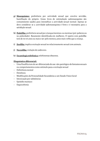PÁGINA 69
g) Masoquismo: preferência por actividade sexual que envolve servidão,
humilhação do próprio. Graus leves de estimulação sadomasoquista são
comummente usados para intensificar a actividade sexual normal. Apenas se
deve considerar se a actividade sadomasoquista é forte e é necessária para a
satisfação sexual.
h) Pedofilia: preferência sexual por crianças/meninos ou meninas (pré-puberes ou
na puberdade). Raramente identificada em mulheres. O sujeito com pedofilia
tem de ter 16 anos ou mais e ser pelo menos 5 anos mais velho que a criança.
i) Zoofilia: implica excitação sexual no relacionamento sexual com animais.
j) Necrofilia: violação de cadáveres.
k) Escatologia telefónica: telefonemas obscenos.
Diagnóstico diferencial:
 Uma Parafilia tem de ser diferenciada do uso não patológico de fantasias sexuais
ou comportamentos como estímulo para a excitação sexual
 Deficiência mental
 Demência
 Modificações da Personalidade Secundárias a um Estado Físico Geral
 Intoxicação por substâncias
 Episódio maníaco
 Esquizofrenia
 