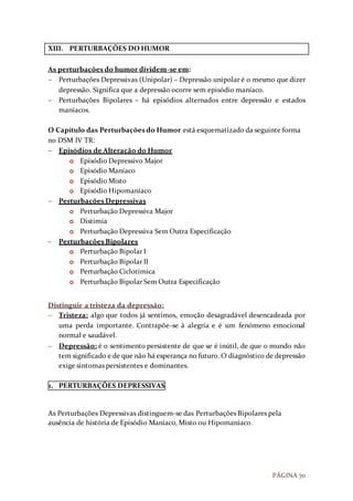PÁGINA 70
XIII. PERTURBAÇÕES DO HUMOR
As perturbações do humor dividem-se em:
 Perturbações Depressivas (Unipolar) – Depressão unipolar é o mesmo que dizer
depressão. Significa que a depressão ocorre sem episódio maníaco.
 Perturbações Bipolares – há episódios alternados entre depressão e estados
maníacos.
O Capítulo das Perturbações do Humor está esquematizado da seguinte forma
no DSM IV TR:
 Episódios de Alteração do Humor
o Episódio Depressivo Major
o Episódio Maníaco
o Episódio Misto
o Episódio Hipomaníaco
 Perturbações Depressivas
o Perturbação Depressiva Major
o Distimia
o Perturbação Depressiva Sem Outra Especificação
 Perturbações Bipolares
o Perturbação Bipolar I
o Perturbação Bipolar II
o Perturbação Ciclotímica
o Perturbação Bipolar Sem Outra Especificação
Distinguir a tristeza da depressão:
 Tristeza: algo que todos já sentimos, emoção desagradável desencadeada por
uma perda importante. Contrapõe-se à alegria e é um fenómeno emocional
normal e saudável.
 Depressão: é o sentimento persistente de que se é inútil, de que o mundo não
tem significado e de que não há esperança no futuro. O diagnóstico de depressão
exige sintomas persistentes e dominantes.
1. PERTURBAÇÕES DEPRESSIVAS
As Perturbações Depressivas distinguem-se das Perturbações Bipolares pela
ausência de história de Episódio Maníaco, Misto ou Hipomaníaco.
 