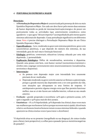 PÁGINA 71
1) PERTURBAÇÃO DEPRESSIVA MAJOR
Descrição:
 A PerturbaçãoDepressivaMajoré caracterizadapelapresença de dois ou mais
Episódios Depressivos Major. Em cada um deve haver pelo menos duas semanas
de humor deprimido ou perda de interesse/motivação/energia e de prazer em
praticamente todas as actividades (que anteriormente considerava como
agradáveis– e que agora “deixamimportar”)acompanhadade pelomenos quatro
sintomas adicionais de depressão. Causa perturbação significativa em diferentes
áreas. Nota: é preciso distinguir a Perturbação Depressiva Major de um Único
Episódio Depressivo Major.
 Especificadores – Leve, moderada ou grave sem sintomas psicóticos; grave com
características psicóticas, o que depende do número dos sintomas, da sua
intensidade, grau de mal-estar e limitação funcional.
 Etiologia: genéticas, contextuais, educativas (criança educada por uma mãe
deprimida…), personalidade.
 Explicação fisiológica: Défice de noradrenalina, serotonina e dopamina.
Quando uma pessoa está bem, com humor normal (normotimico/eutimico) o
cérebro está a segregar correctamente estes neurotransmissores (noradrenalina,
serotonina e dopamina).
 Intervenção:
o As pessoas com depressão major com intensidade leve raramente
precisam de ser medicadas.
o Depressão moderada ou grave convém associar ao fármaco a psicoterapia,
porque a grande maioria das depressões tem a ver com questões da vida,
com situações que ultrapassam os seus limites de resposta. O
antidepressivo permite alguma energia extra que lhes permite funcionar
melhor, mas se aí não fazem um trabalho interior, voltam ao seu estado
anterior.
 Evolução – grande propensão à recorrência: 50% após o primeiro acesso, 70%
após o segundo e 90% para mais de dois acessos.
 Estatísticas – 1% a 2% bipolaridade; 30% depressão (na clinica); duas vezes mais
nas mulheres que nos homens (talvezporquerecorremmais à ajuda); álcool mais
relativo aos homens (muitos homens tratam os seus sintomas bebendo e quando
aparecem na clinica muitas vezes é para tratar o alcoolismo)
“O deprimido situa-se no presente (mergulhado na sua desgraça), de costas viradas
para ofuturo (sem perspectiva),e aolhar parao passado (paraas memóriasnegativas
do passado)”.
 