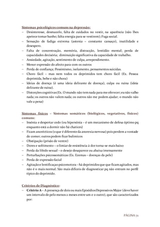 PÁGINA 72
Sintomas psicológicos comuns na depressão:
 Desinteresse, desmazelo, falta de cuidados no vestir, na aparência (não lhes
apetece tomar banho; falta energia para se vestirem); Fuga social.
 Sensação de fadiga extrema (astenia – constante cansaço), inutilidade e
desespero.
 Falta de concentração, memória, distracção, lentidão mental; perda de
capacidades decisória; diminuição significativa da capacidade de trabalho.
 Ansiedade, agitação, sentimento de culpa, arrependimento.
 Menor expressão do afecto para com os outros
 Perda de confiança; Pessimismo, isolamento, pensamentos suicidas.
 Choro fácil – mas nem todos os deprimidos tem choro fácil (Ex. Pessoa
deprimida, bebe e não chora)
 Ideias de doença (é uma ideia delirante de doença), culpa ou ruína (ideia
delirante de ruina).
 Distorções cognitivas(Ex. O mundo não temnada para meoferecer; eu não valho
nada; os outros não valem nada; os outros não me podem ajudar; o mundo não
vale a pena)
Sintomas físicos – Sintomas somáticos (biológicos, vegetativos, físicos)
comuns:
 Insónia e despertar cedo (ou hípersónia – é um mecanismo de defesa óptimo pq
enquanto está a dormir não há chatices)
 Ficam anorécticos (oque é diferenteda anorexianervosa) pois perdem a vontade
de comer; outros podem ficar bulimicos
 Obstipação (prisão de ventre)
 Dores e sofrimento – o limiar de resistência à dor torna-se mais baixo
 Perda da libido sexual – o desejo desaparece ou abaixa imensamente
 Perturbações psicossomáticas (Ex. Ezemas – doenças da pele)
 Perda de expressão facial
 Agitaçãoe lentificaçaopsicomotora –há deprimidos que que ficamagitados, mas
não é o mais normal. São mais difíceis de diagnosticar pq não entram no perfil
típico do deprimido.
Critérios de Diagnóstico:
 Critério A – A presença de dois ou mais EpisódiosDepressivos Major (devehaver
um intervalo de pelo menos 2 meses entre um e o outro), que são caracterizados
por:
 