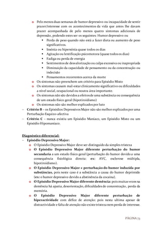 PÁGINA 73
o Pelo menos duas semanas de humor depressivo ou incapacidade de sentir
prazer/interesse com os acontecimentos da vida que antes lhe davam
prazer acompanhada de pelo menos quatro sintomas adicionais de
depressão, podendo estes ser os seguintes: Humor depressivo ou
 Perda de peso quando não está a fazer dieta ou aumento de peso
significativos.
 Insónia ou hipersónia quase todos os dias
 Agitação ou lentificação psicomotora (quase todos os dias)
 Fadiga ou perda de energia
 Sentimentos de desvalorização ou culpa excessiva ou inapropriada
 Diminuição da capacidade de pensamento ou da concentração ou
indecisão
 Pensamentos recorrentes acerca da morte
o Os sintomas não preenchem um critério para Episódio Misto
o Os sintomas causam mal-estar clinicamente significativo ou dificuldades
a nível social, ocupacional ou noutra área importante.
o Os sintomas não são devidos a efeitosde uma substância ou consequência
de um estado físico geral (hipotiroidismo)
o Os sintomas não são melhor explicados por luto
 Critério B – os Episódios Depressivos Major não são melhor explicados por uma
Perturbação Esquizo-afectiva
 Critério C – nunca existiu um Episódio Maníaco, um Episódio Misto ou um
Episódio Hipomaníaco.
Diagnóstico diferencial:
 Episódio Depressivo Major:
o O Episódio Depressivo Major deve ser distinguido da simples tristeza
o O Episódio Depressivo Major diferente perturbação do humor
secundaria a um estado físico geral (perturbação do humor devido a uma
consequência fisiológica directa: ex: AVC, esclerose múltipla,
hipotiroidismo).
o O Episódio Depressivo Major ≠ perturbação do humor induzida por
substâncias, pois neste caso é a substância a causa do humor deprimido
(ex: o humor depressivo devido a abstinência da cocaína).
o O Episódio Depressivo Major diferente demência: pois muitas vezes na
demência há apatia, desorientação, dificuldades de concentração, perda da
memória.
o O Episódio Depressivo Major diferente perturbação de
hiperactividade com défice de atenção: pois nesta ultima apesar de
distractividade e falta de atenção não existetristezanem perda de interesse.
 