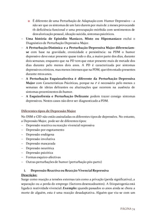 PÁGINA 74
o É diferente de uma Perturbação de Adaptação com Humor Depressivo – a
não ser que os sintomas de um luto durem por mais de 2 meses provocando
tb deficiência funcional e uma preocupação mórbida com sentimentos de
desvalorização pessoal, ideação suicida, sintomas psicóticos.
 Uma história de Episódio Maníaco, Misto ou Hipomaníaco exclui o
Diagnóstico de Perturbação Depressiva Major.
 A Perturbação Distímica e a Perturbação Depressiva Major diferenciam-
se com base na gravidade, cronicidade e persistência: na PDM o humor
depressivo deve estar presente quase todo o dia, a maior parte dos dias, durante
dois semanas; enquanto que na PD tem que estar presente mais de metade dos
dias durante pelo menos dois anos. A PD é caracterizada por sintomas
depressivos crónicos, mas menos intensos que na PDM, quetêmestado presentes
durante mtos anos.
 A Perturbação Esquizoafectiva é diferente da Perturbação Depressiva
Major com Características Psicóticas, porque na 1ª é necessário pelo menos 2
semanas de ideias delirantes ou alucinações que ocorrem na ausência de
sintomas proeminentes do humor.
 A Esquizofrenia e Perturbação Delirante podem trazer consigo sintomas
depressivos. Nestes casos não deve ser diagnosticado a PDM.
Diferentes tipos de Depressão Major
No DSM e CID não estão assinaladas os diferentes tipos de depressões. No entanto,
a Depressão Major, pode ser de diferentes tipos:
 Depressão reactiva ou reacção vivencial repressiva
 Depressão por esgotamento
 Depressão endógena
 Depressão involutiva
 Depressão mascarada
 Depressão neurótica
 Depressão psicótica
 Formas esquizo-afectivas
 Outras perturbações de humor (perturbação pós-parto)
i. Depressão Reactiva ou Reacção Vivencial Repressiva
Descrição:
Surge como reacção a tensões externas tais como a privação (perda significativa), a
separação ou a perda do emprego (factores desencadeantes). A Etiopatogenia está
ligada à reatividade vivencial. Exemplo: quando passados 10 anos ainda se chora a
morte de alguém, esta é uma reacção desadaptativa. Alguém que viu-se com um
 