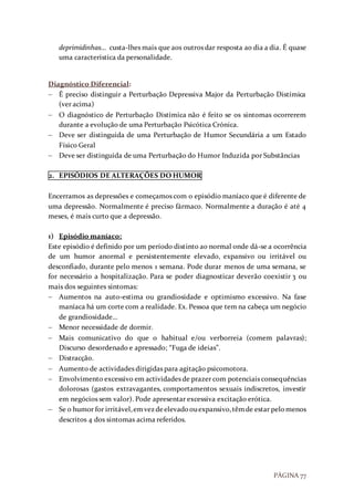 PÁGINA 77
deprimidinhas… custa-lhes mais que aos outros dar resposta ao dia a dia. É quase
uma característica da personalidade.
Diagnóstico Diferencial:
 É preciso distinguir a Perturbação Depressiva Major da Perturbação Distímica
(ver acima)
 O diagnóstico de Perturbação Distímica não é feito se os sintomas ocorrerem
durante a evolução de uma Perturbação Psicótica Crónica.
 Deve ser distinguida de uma Perturbação de Humor Secundária a um Estado
Físico Geral
 Deve ser distinguida de uma Perturbação do Humor Induzida por Substâncias
2. EPISÓDIOS DE ALTERAÇÕES DO HUMOR
Encerramos as depressões e começamos com o episódio maníaco que é diferente de
uma depressão. Normalmente é preciso fármaco. Normalmente a duração é até 4
meses, é mais curto que a depressão.
1) Episódio maníaco:
Este episódio é definido por um período distinto ao normal onde dá-se a ocorrência
de um humor anormal e persistentemente elevado, expansivo ou irritável ou
desconfiado, durante pelo menos 1 semana. Pode durar menos de uma semana, se
for necessário a hospitalização. Para se poder diagnosticar deverão coexistir 3 ou
mais dos seguintes sintomas:
 Aumentos na auto-estima ou grandiosidade e optimismo excessivo. Na fase
maníaca há um corte com a realidade. Ex. Pessoa que tem na cabeça um negócio
de grandiosidade…
 Menor necessidade de dormir.
 Mais comunicativo do que o habitual e/ou verborreia (comem palavras);
Discurso desordenado e apressado; “Fuga de ideias”.
 Distracção.
 Aumento de actividades dirigidas para agitação psicomotora.
 Envolvimento excessivo em actividades de prazer com potenciais consequências
dolorosas (gastos extravagantes, comportamentos sexuais indiscretos, investir
em negócios sem valor). Pode apresentar excessiva excitação erótica.
 Se o humor for irritável,emvezdeelevadoouexpansivo,têmde estar pelomenos
descritos 4 dos sintomas acima referidos.
 