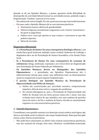 PÁGINA 78
Quando se dá um Episódio Maníaco, a pessoa apresenta nítida dificuldade de
desempenho de actividade laboral normal ou actividades sociais, podendo exigir a
hospitalização. Também é preciso ter em conta:
 Há ausência de crítica/insight. Por isso, praticamactos que mais tardelamentam.
 Há casos onde o Episódio Maníaco dá-se com sintomas psicóticos:
o Alucinações (raras) e delírios de grandiosidade.
o Delírios religiosos normalmente congruentes com o humor (catamínicos –
há quem se julga Deus).
o Podem ouvir vozes que apoiam as suas crenças e convencem-se que têm
poderes especiais.
o Ideias de invenção.
Diagnostico diferencial:
 Se a Perturbação do humor for uma consequência fisiológica directa a um
estado físico geral (esclerose múltipla, tumor cerebral, Sindrome de Cushing) o
diagnóstico deve ser de Perturbação de Humor Secundária a Um Estado Físico
Geral.
 Se a Perturbação do Humor for uma consequência do consumo de
substâncias (droga, medicação, exposição a um tóxico) deve ser diagnosticado
uma Perturbação de Humor Induzida por Substâncias.
 Os Episódios Maníacos devem ser distinguidos dos Episódios
Hipomaníacos – a perturbação nos Episódios Hipomaníacos não é
suficientemente intensa para causar uma deficiência clara no funcionamento
social ou ocupacional ou para requerer hospitalização.
 É preciso distinguir um Episódio Maníaco da Perturbação de
Hiperactividade com Défice de Atenção:
o Ambos são caracterizados por actividade excessiva, comportamento
impulsivo, falta de juízo crítico e negação dos problemas.
o No entanto distinguem-se, pois, a Perturbação de Hiperactividade com
Défice de Atenção tem um início precoce (antes dos 7 anos), tem uma
evolução mais crónica do que episódica, tem uma ausência de períodos
claros de início e de fim e ausência de humor elevado ou anormalmente
expansivo ou com características psicóticas.
2) Episódio hipomaníaco:
É semelhante a um episódio maníaco (ver descrição acima) embora mais ligeiro, não
afecta a actividade social ou laboral e não requer hospitalização. Basta que dure pelo
menos 4 dias. Outras características:
 Não pode haver alucinações ou delírio (não existem características psicóticas),
mas sim aumento de energia, bem estar, eficiência, sociabilidade aumentada,
 