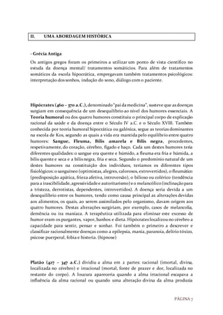 PÁGINA 7
II. UMA ABORDAGEM HISTÓRICA
- Grécia Antiga
Os antigos gregos foram os primeiros a utilizar um ponto de vista científico no
estuda da doença mental/ tratamentos somáticios. Para além de tratamentos
somáticos da escola hipocrática, empregavam também tratamentos psicológicos:
interpretação dos sonhos, indução do sono, diálogo com o paciente.
Hipócrates (460 – 370 a.C.), denominado“pai damedicina”, susteve que as doenças
surgiam em consequência de um desequilíbrio ao nível dos humores essenciais. A
Teoria humoral ou dos quatro humores constituiu o principal corpo de explicação
racional da saúde e da doença entre o Século IV a.C. e o Século XVIII. Também
conhecida por teoria humoral hipocrática ou galénica, segue as teorias dominantes
na escola de Kos, segundo as quais a vida era mantida pelo equilíbrio entre quatro
humores: Sangue, Fleuma, Bílis amarela e Bílis negra, procedentes,
respetivamente, do coração, cérebro, fígado e baço. Cada um destes humores teria
diferentes qualidades: o sangue era quente e húmido, a fleuma era fria e húmida, a
bílis quente e seca e a bílis negra, fria e seca. Segundo o predomínio natural de um
destes humores na constituição dos indivíduos, teríamos os diferentes tipos
fisiológicos: o sanguíneo (optimistas, alegres, calorosos, extrovertidos), o fleumático
(predisposição apática, frieza afetiva, introversão), o bilioso ou colérico (tendência
para a irascibilidade,agressividadee autoritarismo)eo melancólico(inclinaçãopara
a tristeza, derrotistas, dependentes, introvertidos). A doença seria devida a um
desequilíbrio entre os humores, tendo como causa principal as alterações devidas
aos alimentos, os quais, ao serem assimilados pelo organismo, davam origem aos
quatro humores. Destas alterações surgiriam, por exemplo, casos de melancolia,
demência ou ira maníaca. A terapêutica utilizada para eliminar este excesso de
humor eram os purgantes, vapor, banhos e dieta. Hipócrates localizou no cérebro a
capacidade para sentir, pensar e sonhar. Foi também o primeiro a descrever e
classificar racionalmente doenças como a epilepsia, mania, paranoia, delírio tóxico,
psicose puerperal, fobia e histeria. (hipnose)
Platão (427 – 347 a.C.) dividiu a alma em 2 partes: racional (imortal, divina,
localizada no cérebro) e irracional (mortal, fonte de prazer e dor, localizada no
restante do corpo). A loucura apareceria quando a alma irracional escapava a
influência da alma racional ou quando uma alteração divina da alma produzia
 