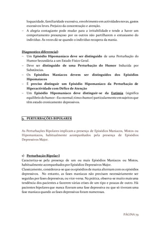 PÁGINA 79
loquacidade, familiaridade excessiva, envolvimento em actividades novas, gastos
excessivos leves. Prejuizo da concentração e atenção.
 A alegria contagiante pode mudar para a irritabilidade e tende a haver um
comportamento presunçoso por os outros não partilharem o entusiasmo do
indivíduo. Às vezes dá-se quando o indivíduo recupera da mania.
Diagnostico diferencial:
 Um Episódio Hipomaníaco deve ser distinguido de uma Perturbação do
Humor Secundária a um Estado Físico Geral.
 Deve ser distinguido de uma Perturbação do Humor Induzida por
Substâncias.
 Os Episódios Maníacos devem ser distinguidos dos Episódios
Hipomaíacos
 É preciso distinguir um Episódio Hipomaníaco da Perturbação de
Hiperactividade com Défice de Atenção
 Um Episódio Hipomaníaco deve distinguir-se da Eutimia (significa
equilíbriodohumor –Eu=normal; timo=humor)particularmenteemsujeitos que
têm estado cronicamente depressivos.
3. PERTURBAÇÕES BIPOLARES
As Perturbações Bipolares implicam a presença de Episódios Maníacos, Mistos ou
Hipomaníacos, habitualmente acompanhados pela presença de Episódios
Depressivos Major.
1) Perturbação Bipolar I
Caracteriza-se pela presença de um ou mais Episódios Maníacos ou Mistos,
habitualmente acompanhados por Episódios Depressivos Major.
Classicamente, considerava-se que os episódios de mania alternamcom os episódios
depressivos. No entanto, as fases maníacas não precisam necessáriamente ser
seguidas por fases depressivas, ou vice-versa. Na prática, observa-se muito mais uma
tendência dos pacientes a fazerem várias crises de um tipo e poucas de outro. Há
pacientes bipolares que nunca fizeram uma fase depressiva ou que só tiveram uma
fase maníaca quando as fases depressivas foram numerosas.
 