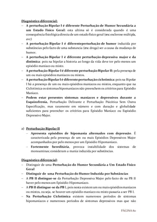 PÁGINA 80
Diagnóstico diferencial:
 A perturbação Bipolar I é diferente Perturbação de Humor Secundária a
um Estado Físico Geral: esta ultima só é considerada quando é uma
consequência fisiológicadirecta de um estadofísico geral (ex: esclerose múltipla,
avc)
 A perturbação Bipolar I é diferenteperturbação de humor induzida por
substâncias pelo facto de uma substancia (ex: droga) ser a causa da mudança de
humor.
 A perturbação Bipolar I é diferente perturbação depressiva major e da
distimica: pois na bipolar a historia ao longo da vida deve ter pelo menos um
episódio maníaco ou misto.
 A perturbação Bipolar I é diferente perturbação Bipolar II: pela presença de
um ou mais episódios maníacos ou mistos.
 A perturbaçãoBipolarI é diferente perturbaçãociclotimica: pois na Bipolar
I há a presença de um ou mais episódios maníacos ou mistos, enquanto que na
Ciclotímica os sintomas hipomaníacos não preenchem os critérios para Episódio
Maníaco.
 Podem estar presentes sintomas maníacos e depressivos durante a
Esquizofrenia, Perturbação Delirante e Perturbação Psicótica Sem Outra
Especificação, mas raramente em número e com duração e globalidade
suficientes para preencher os critérios para Episódio Maníaco ou Espisódio
Depressivo Major.
2) Perturbação Bipolar II
 Apresenta episódios de hipomania alternados com depressão. É
caracterizada pela presença de um ou mais Episódios Depressivos Major
acompanhados por pelo menos por um Episódio Hipomaníaco.
 Fortemente hereditária, provoca instabilidade dos sistemas de
monoaminas; consideram a mania induzida por substâncias.
Diagnóstico diferencial:
 Distinguir de uma Perturbação do Humor Secundária a Um Estado Físico
Geral
 Distinguir de uma Perturbação do Humor Induzida por Substâncias
 A PB II distingue-se da Perturbação Depressiva Major pelo facto de na PB II
haver pelo menos um Episódio Hipomaníaco.
 A PB II distingue-se da PB I, pois nesta existemum ou mais episódiosmaníacos
ou mistos, ou seja, se houver um episódio maníaco ou misto passaria a ser PB I.
 Na Perturbação Ciclotímica existem numerosos períodos de sintomas
hipomaníacos e numerosos períodos de sintomas depressivos mas que não
 
